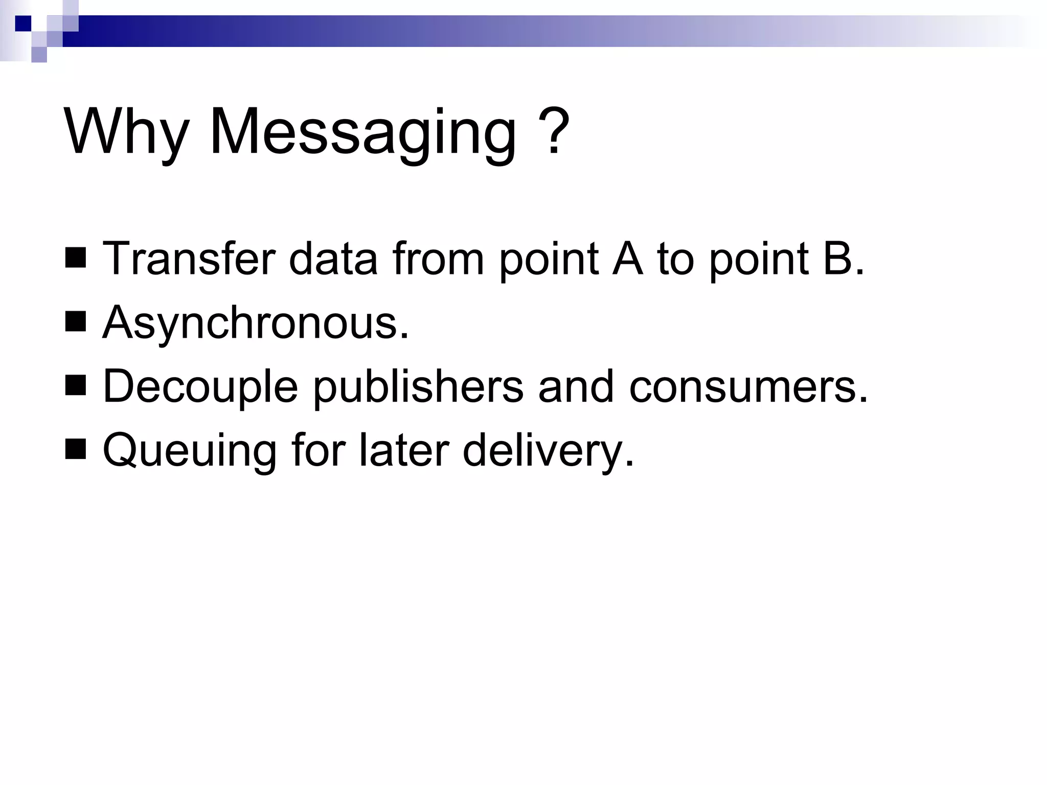 Why Messaging ? Transfer data from point A to point B. Asynchronous. Decouple publishers and consumers. Queuing for later delivery. 
