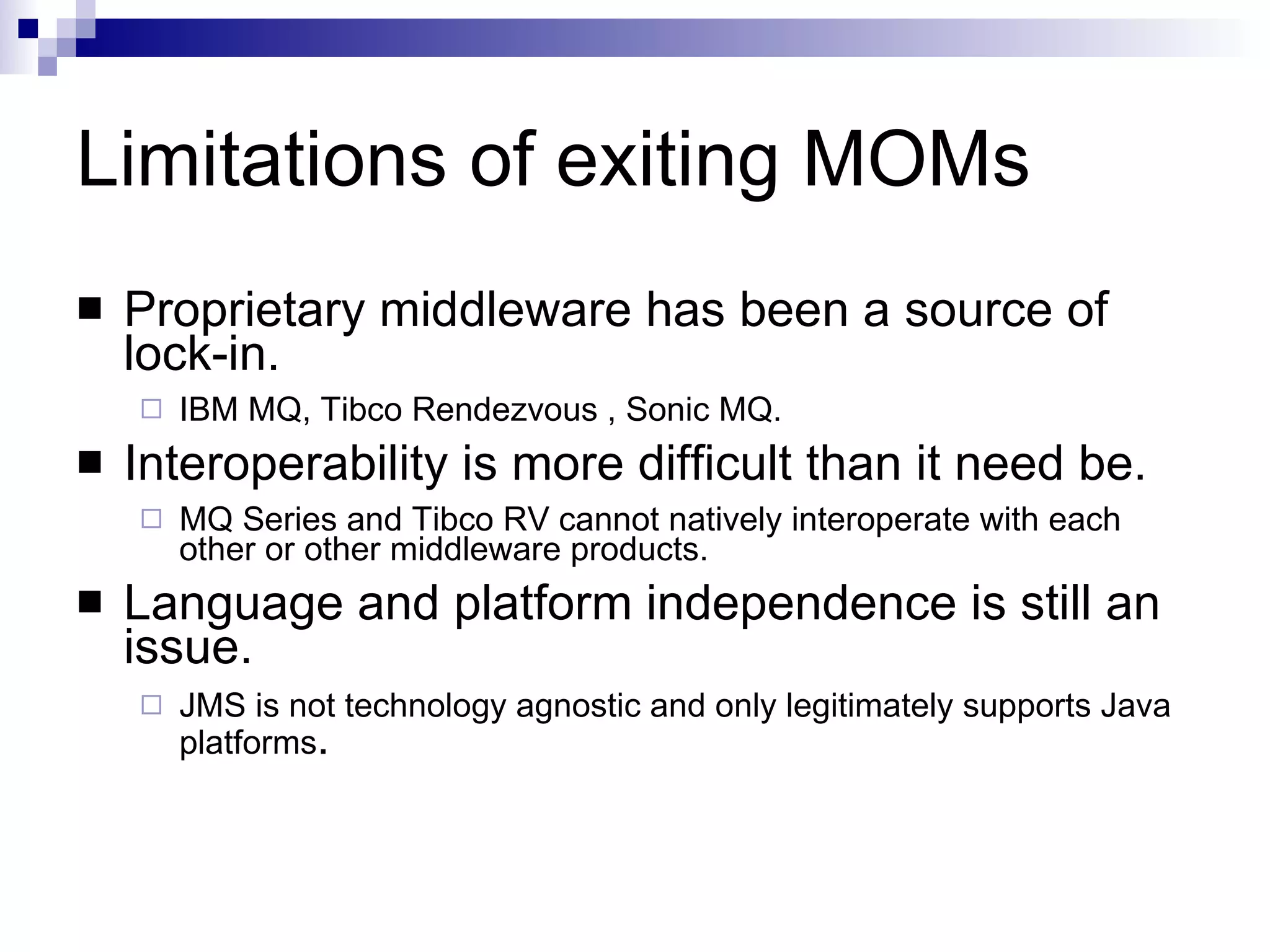 Limitations of exiting MOMs  Proprietary middleware has been a source of lock-in. IBM MQ,  Tibco Rendezvous  , Sonic MQ. Interoperability is more difficult than it need be. MQ Series and Tibco RV cannot natively interoperate with each other or other middleware products. Language and platform independence is still an issue. JMS is not technology agnostic and only legitimately supports Java platforms . 