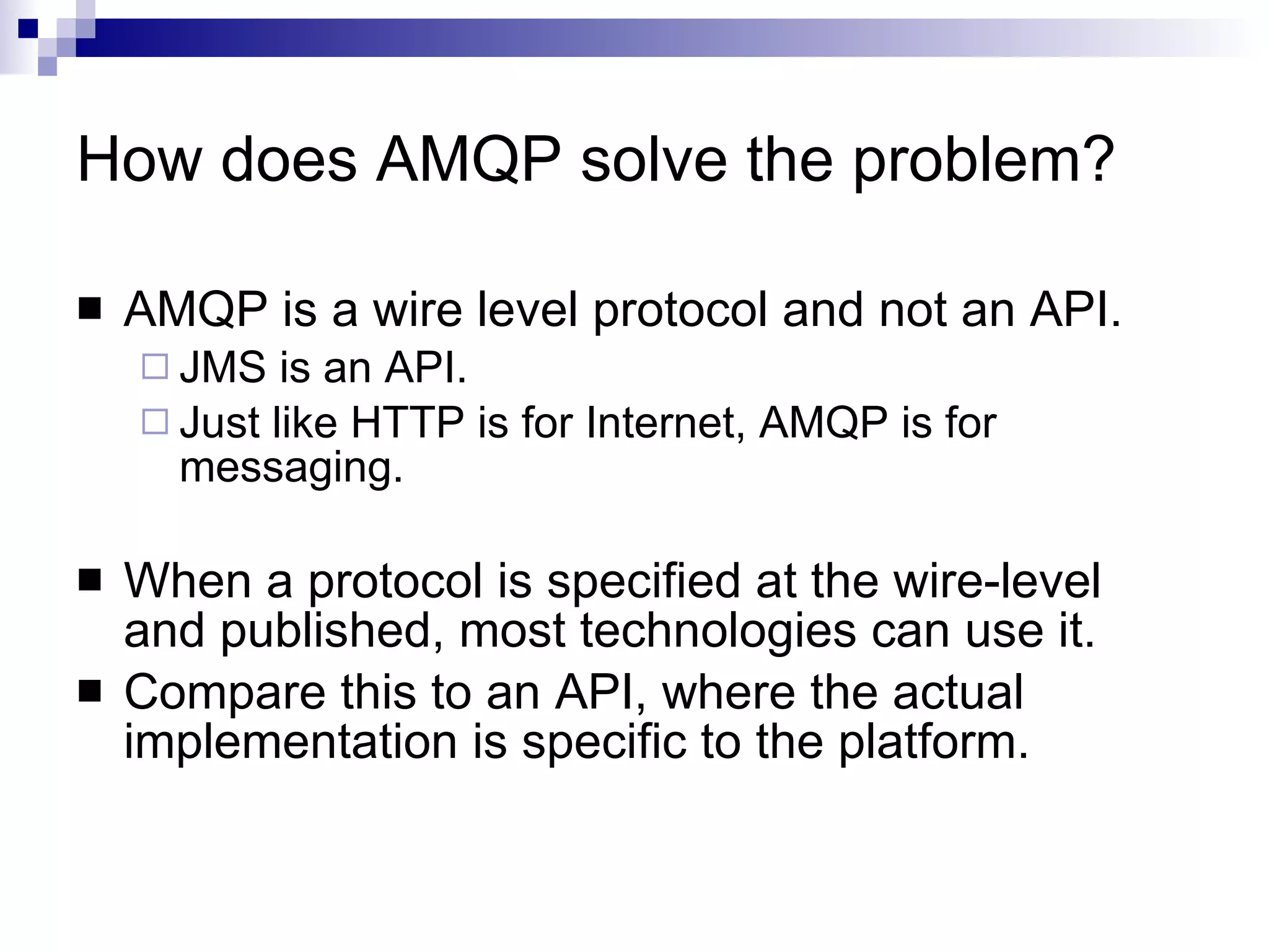 How does AMQP solve the problem? AMQP is a wire level protocol and not an API.  JMS is an API. Just like HTTP is for Internet, AMQP is for messaging. When a protocol is specified at the wire-level and published, most technologies can use it. Compare this to an API, where the actual implementation is specific to the platform.  