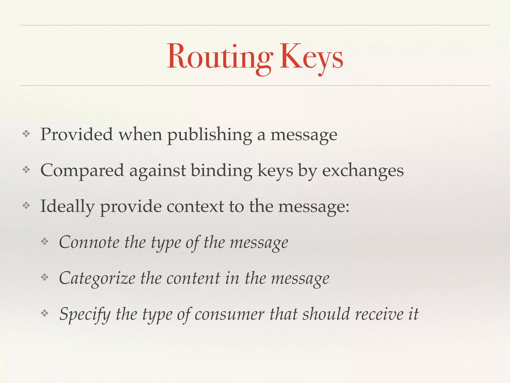 Routing Keys
❖ Provided when publishing a message
❖ Compared against binding keys by exchanges
❖ Ideally provide context to the message:
❖ Connote the type of the message
❖ Categorize the content in the message
❖ Specify the type of consumer that should receive it
 