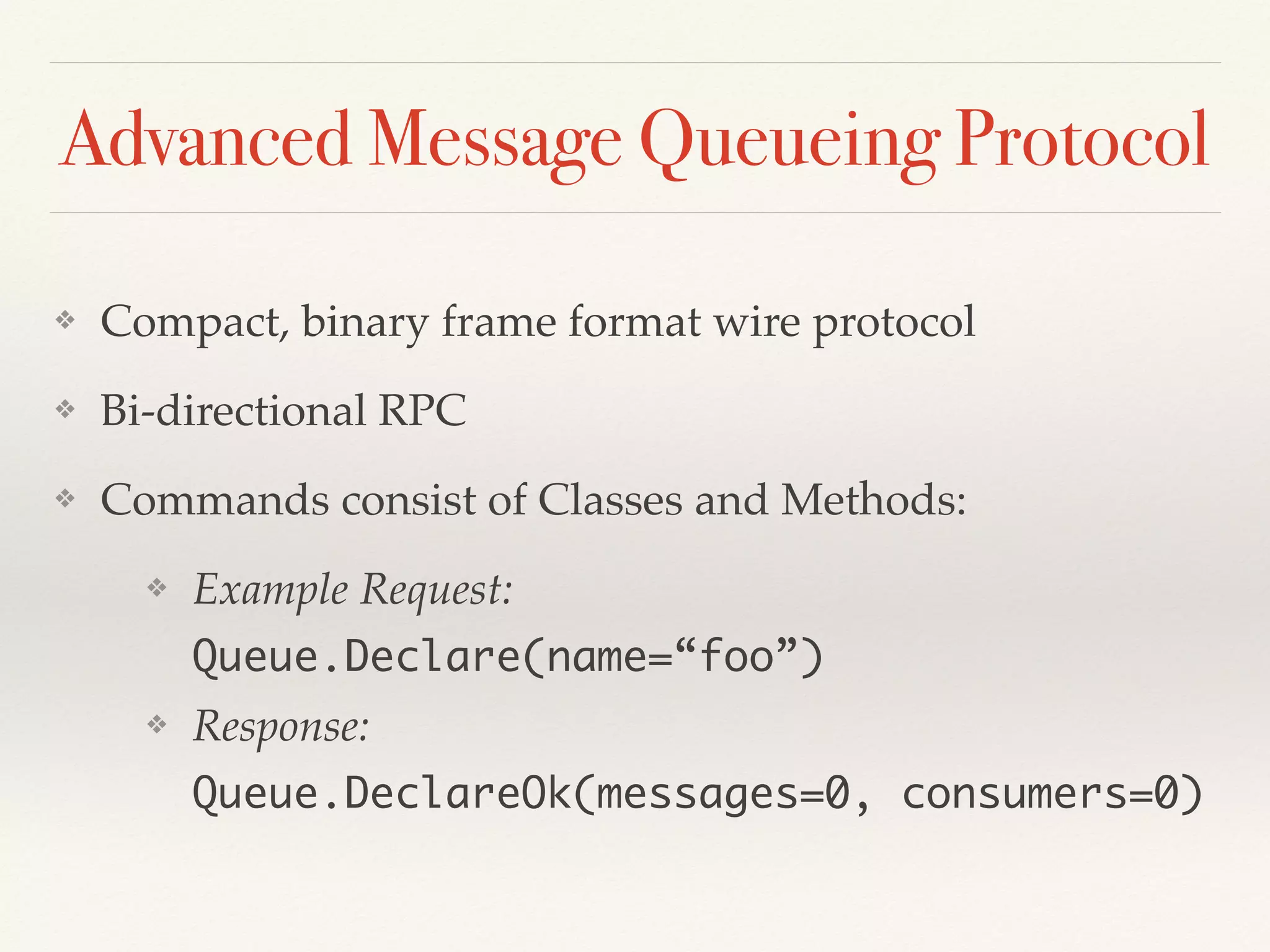 Advanced Message Queueing Protocol
❖ Compact, binary frame format wire protocol
❖ Bi-directional RPC
❖ Commands consist of Classes and Methods:
❖ Example Request: 
 
Queue.Declare(name=“foo”)
❖ Response: 
 
Queue.DeclareOk(messages=0, consumers=0)
 
