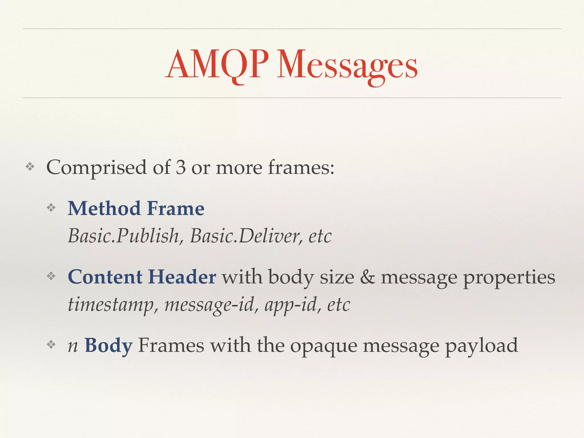 AMQP Messages
❖ Comprised of 3 or more frames:
❖ Method Frame 
Basic.Publish, Basic.Deliver, etc
❖ Content Header with body size & message properties  
timestamp, message-id, app-id, etc
❖ n Body Frames with the opaque message payload
 