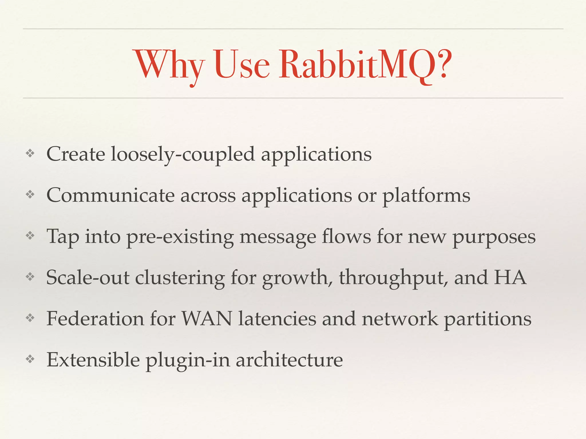 Why Use RabbitMQ?
❖ Create loosely-coupled applications
❖ Communicate across applications or platforms
❖ Tap into pre-existing message ﬂows for new purposes
❖ Scale-out clustering for growth, throughput, and HA
❖ Federation for WAN latencies and network partitions
❖ Extensible plugin-in architecture
 