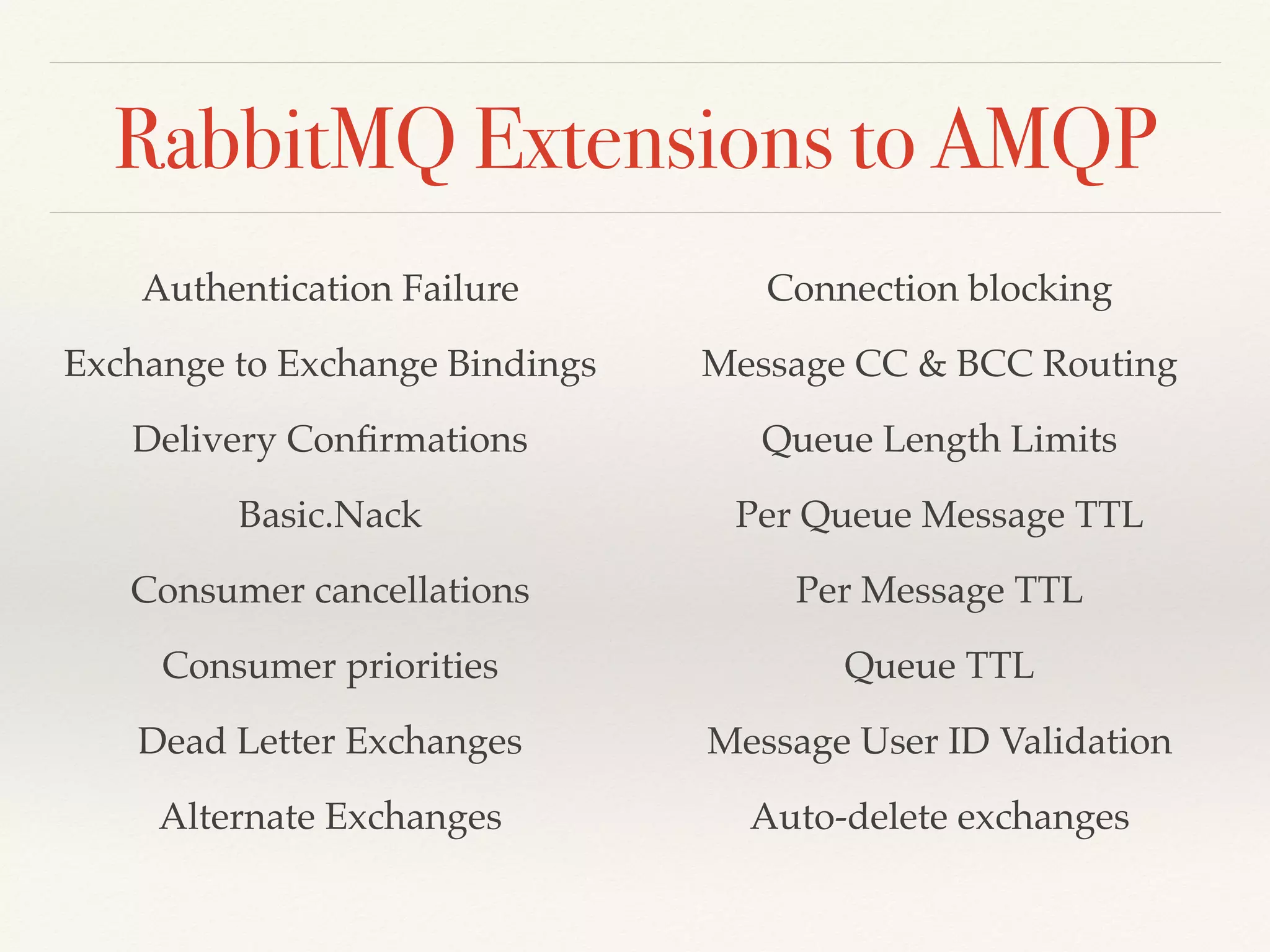 RabbitMQ Extensions to AMQP
Authentication Failure
Exchange to Exchange Bindings
Delivery Conﬁrmations
Basic.Nack
Consumer cancellations
Consumer priorities
Dead Letter Exchanges
Alternate Exchanges
Connection blocking
Message CC & BCC Routing
Queue Length Limits
Per Queue Message TTL
Per Message TTL
Queue TTL
Message User ID Validation
Auto-delete exchanges
 