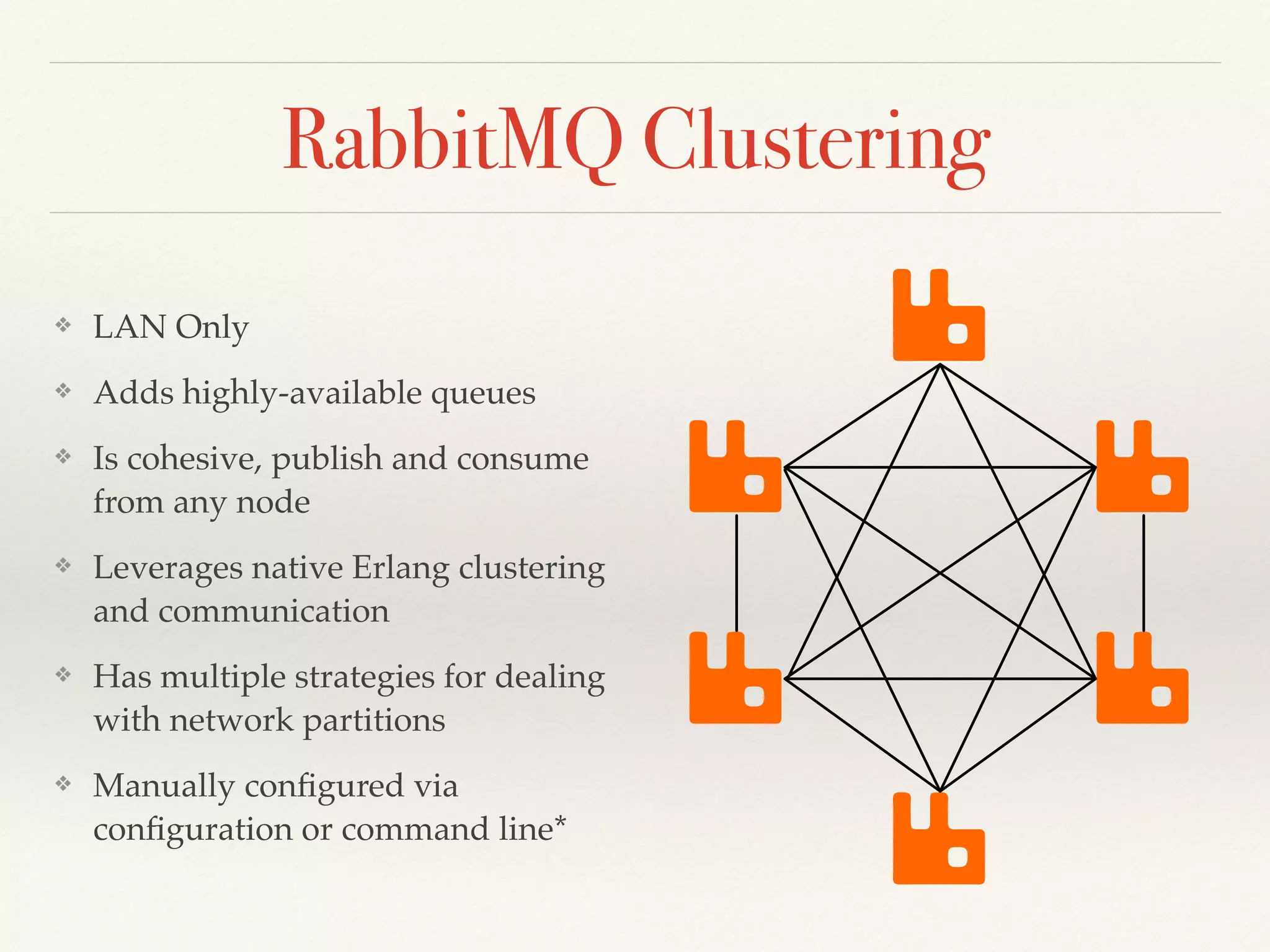 RabbitMQ Clustering
❖ LAN Only
❖ Adds highly-available queues
❖ Is cohesive, publish and consume
from any node
❖ Leverages native Erlang clustering
and communication
❖ Has multiple strategies for dealing
with network partitions
❖ Manually conﬁgured via
conﬁguration or command line*
 