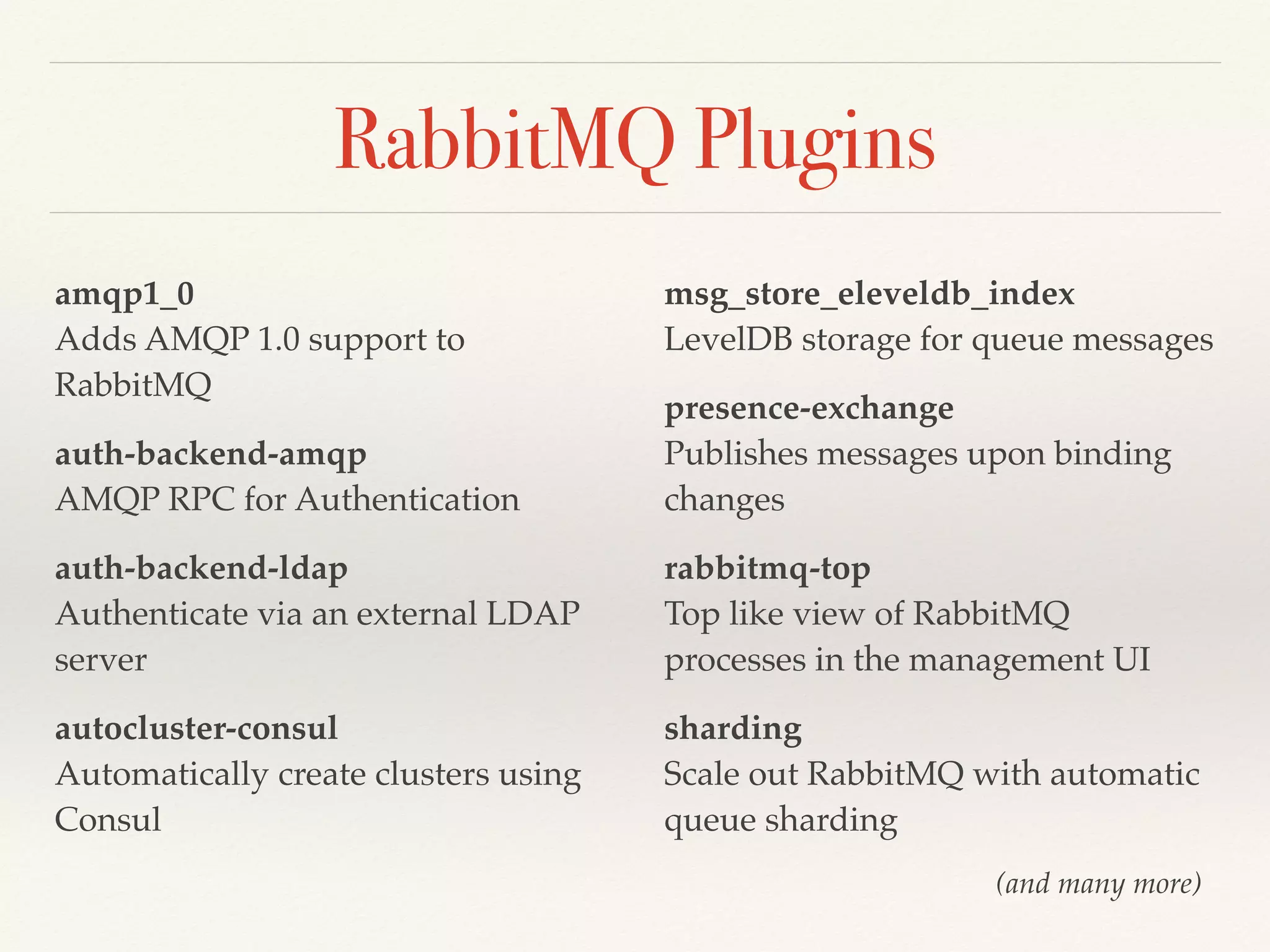 RabbitMQ Plugins
amqp1_0 
Adds AMQP 1.0 support to
RabbitMQ
auth-backend-amqp 
AMQP RPC for Authentication
auth-backend-ldap 
Authenticate via an external LDAP
server
autocluster-consul 
Automatically create clusters using
Consul
msg_store_eleveldb_index 
LevelDB storage for queue messages
presence-exchange 
Publishes messages upon binding
changes
rabbitmq-top 
Top like view of RabbitMQ
processes in the management UI
sharding 
Scale out RabbitMQ with automatic
queue sharding
(and many more)
 