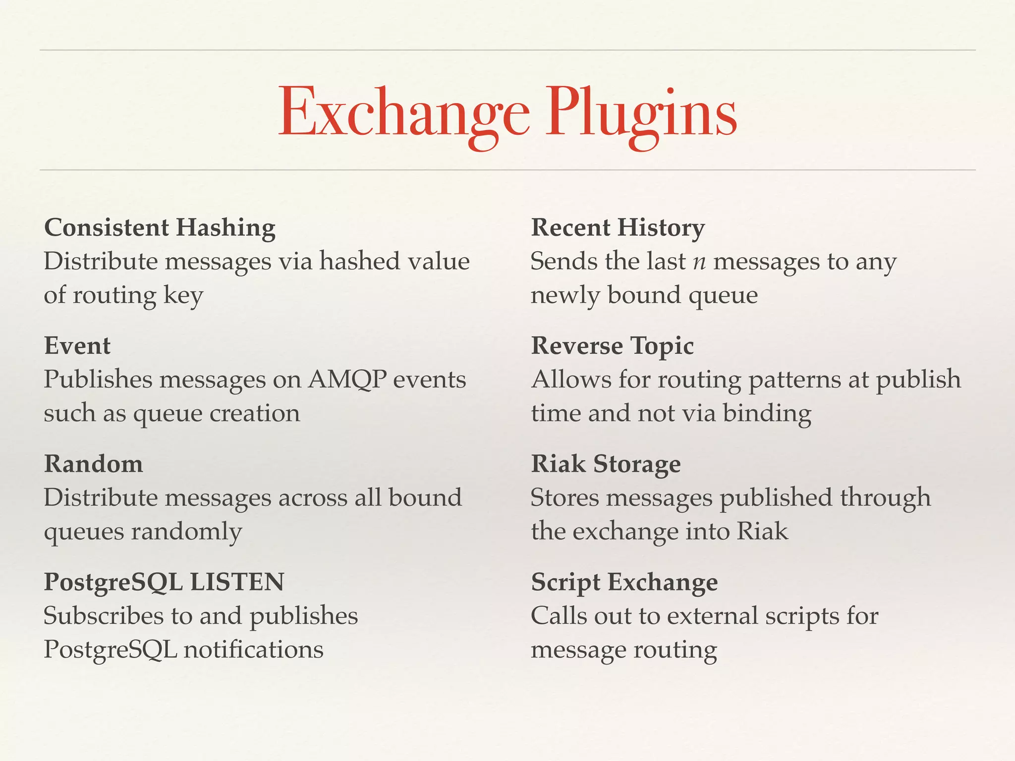Exchange Plugins
Consistent Hashing 
Distribute messages via hashed value
of routing key
Event 
Publishes messages on AMQP events
such as queue creation
Random 
Distribute messages across all bound
queues randomly
PostgreSQL LISTEN 
Subscribes to and publishes
PostgreSQL notiﬁcations
Recent History 
Sends the last n messages to any
newly bound queue
Reverse Topic 
Allows for routing patterns at publish
time and not via binding
Riak Storage 
Stores messages published through
the exchange into Riak
Script Exchange 
Calls out to external scripts for
message routing
 