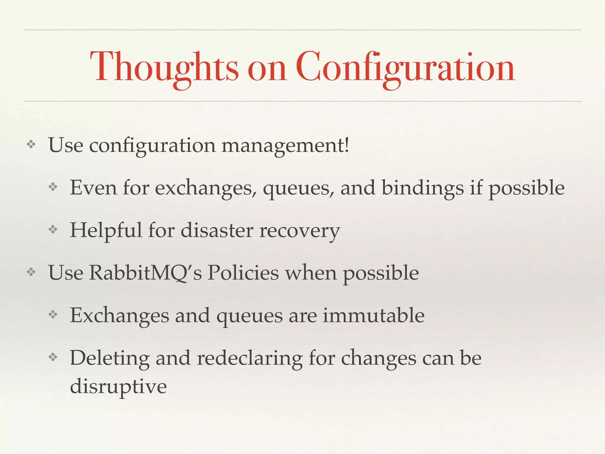 Thoughts on Configuration
❖ Use conﬁguration management!
❖ Even for exchanges, queues, and bindings if possible
❖ Helpful for disaster recovery
❖ Use RabbitMQ’s Policies when possible
❖ Exchanges and queues are immutable
❖ Deleting and redeclaring for changes can be
disruptive
 