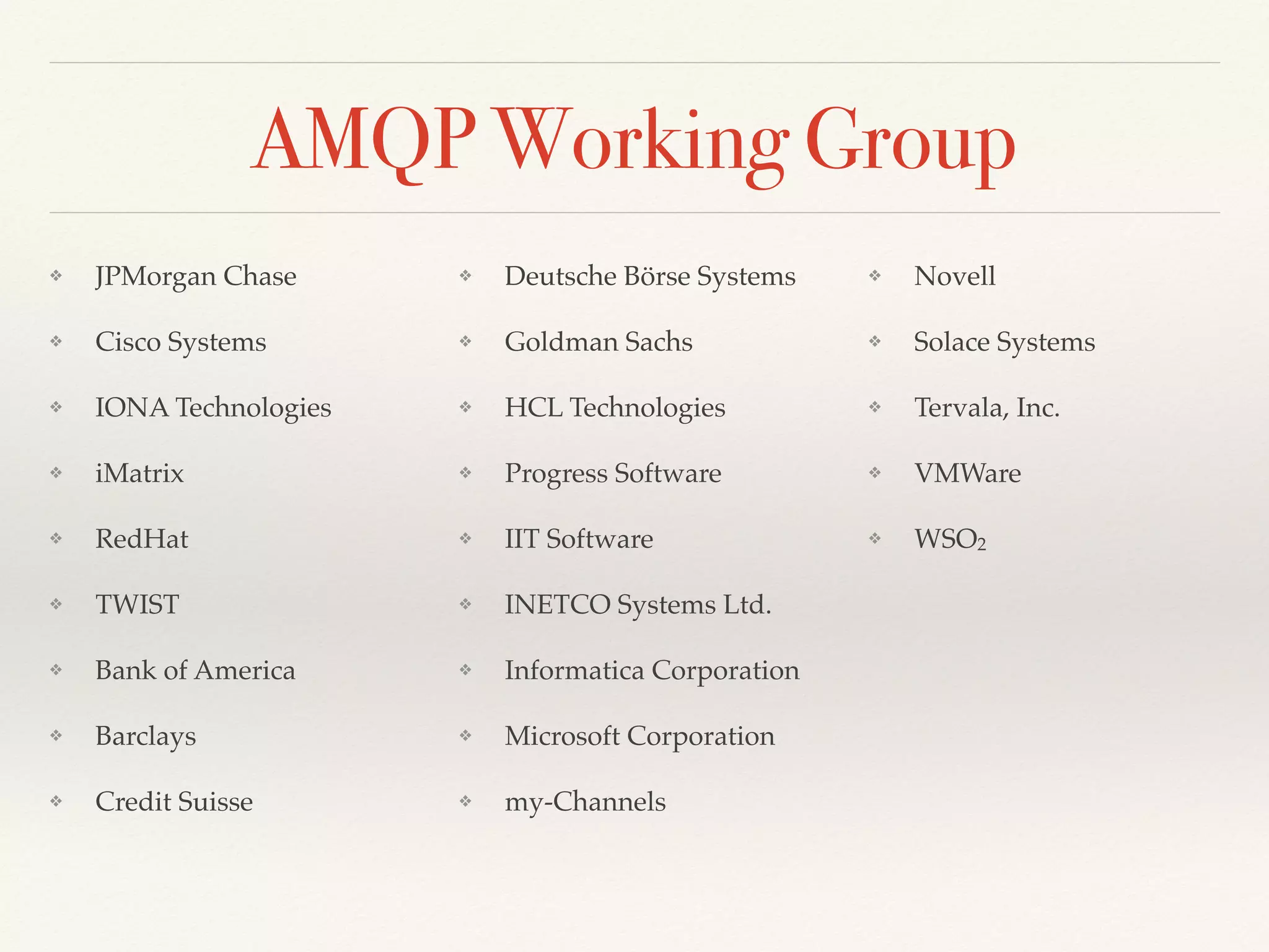 AMQP Working Group
❖ JPMorgan Chase
❖ Cisco Systems
❖ IONA Technologies
❖ iMatrix
❖ RedHat
❖ TWIST
❖ Bank of America
❖ Barclays
❖ Credit Suisse
❖ Deutsche Börse Systems
❖ Goldman Sachs
❖ HCL Technologies
❖ Progress Software
❖ IIT Software
❖ INETCO Systems Ltd.
❖ Informatica Corporation
❖ Microsoft Corporation
❖ my-Channels
❖ Novell
❖ Solace Systems
❖ Tervala, Inc.
❖ VMWare
❖ WSO2
 