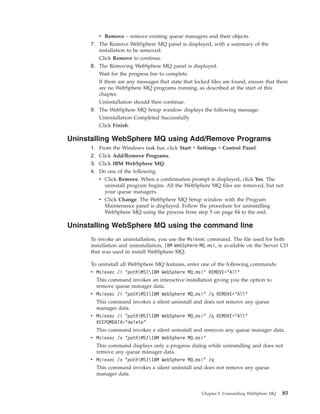v Remove – remove existing queue managers and their objects.
      7. The Remove WebSphere MQ panel is displayed, with a summary of the
         installation to be removed.
         Click Remove to continue.
      8. The Removing WebSphere MQ panel is displayed.
         Wait for the progress bar to complete.
         If there are any messages that state that locked files are found, ensure that there
         are no WebSphere MQ programs running, as described at the start of this
         chapter.
         Uninstallation should then continue.
      9. The WebSphere MQ Setup window displays the following message:
         Uninstallation Completed Successfully
         Click Finish.

Uninstalling WebSphere MQ using Add/Remove Programs
      1.   From the Windows task bar, click Start → Settings → Control Panel.
      2.   Click Add/Remove Programs.
      3.   Click IBM WebSphere MQ.
      4.   Do one of the following:
           v Click Remove. When a confirmation prompt is displayed, click Yes. The
             uninstall program begins. All the WebSphere MQ files are removed, but not
             your queue managers.
           v Click Change. The WebSphere MQ Setup window with the Program
             Maintenance panel is displayed. Follow the procedure for uninstalling
             WebSphere MQ using the process from step 5 on page 84 to the end.

Uninstalling WebSphere MQ using the command line
      To invoke an uninstallation, you use the Msiexec command. The file used for both
      installation and uninstallation, IBM WebSphere MQ.msi, is available on the Server CD
      that was used in install WebSphere MQ.

      To uninstall all WebSphere MQ features, enter one of the following commands:
      v Msiexec /i "pathMSIIBM WebSphere MQ.msi" REMOVE="All"
        This command invokes an interactive installation giving you the option to
        remove queue manager data.
      v Msiexec /i "pathMSIIBM WebSphere MQ.msi" /q REMOVE="All"
        This command invokes a silent uninstall and does not remove any queue
        manager data.
      v Msiexec /i "pathMSIIBM WebSphere MQ.msi" /q REMOVE="All"
        KEEPQMDATA="delete"
        This command invokes a silent uninstall and removes any queue manager data.
      v Msiexec /x "pathMSIIBM WebSphere MQ.msi"
        This command displays only a progress dialog while uninstalling and does not
        remove any queue manager data.
      v Msiexec /x "pathMSIIBM WebSphere MQ.msi" /q
        This command invokes a silent uninstall and does not remove any queue
        manager data.


                                                      Chapter 5. Uninstalling WebSphere MQ   85
 