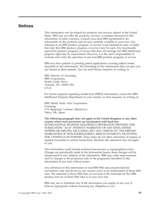 Notices
                         This information was developed for products and services offered in the United
                         States. IBM may not offer the products, services, or features discussed in this
                         information in other countries. Consult your local IBM representative for
                         information on the products and services currently available in your area. Any
                         reference to an IBM product, program, or service is not intended to state or imply
                         that only that IBM product, program, or service may be used. Any functionally
                         equivalent product, program, or service that does not infringe any IBM intellectual
                         property right may be used instead. However, it is the user’s responsibility to
                         evaluate and verify the operation of any non-IBM product, program, or service.

                         IBM may have patents or pending patent applications covering subject matter
                         described in this information. The furnishing of this information does not give you
                         any license to these patents. You can send license inquiries, in writing, to:

                         IBM Director of Licensing,
                         IBM Corporation,
                         North Castle Drive,
                         Armonk, NY 10504-1785,
                         U.S.A.

                         For license inquiries regarding double-byte (DBCS) information, contact the IBM
                         Intellectual Property Department in your country or send inquiries, in writing, to:

                         IBM World Trade Asia Corporation,
                         Licensing,
                         2-31 Roppongi 3-chome, Minato-k,u
                         Tokyo 106, Japan

                         The following paragraph does not apply to the United Kingdom or any other
                         country where such provisions are inconsistent with local law:
                         INTERNATIONAL BUSINESS MACHINES CORPORATION PROVIDES THIS
                         PUBLICATION “AS IS” WITHOUT WARRANTY OF ANY KIND, EITHER
                         EXPRESS OR IMPLIED, INCLUDING, BUT NOT LIMITED TO, THE IMPLIED
                         WARRANTIES OF NON-INFRINGEMENT, MERCHANTABILITY, OR FITNESS
                         FOR A PARTICULAR PURPOSE. Some states do not allow disclaimer of express or
                         implied warranties in certain transactions, therefore this statement may not apply
                         to you.

                         This information could include technical inaccuracies or typographical errors.
                         Changes are periodically made to the information herein; these changes will be
                         incorporated in new editions of the information. IBM may make improvements
                         and/or changes in the product(s) and/or the program(s) described in this
                         information at any time without notice.

                         Any references in this information to non-IBM Web sites are provided for
                         convenience only and do not in any manner serve as an endorsement of those Web
                         sites. The materials at those Web sites are not part of the materials for this IBM
                         product and use of those Web sites is at your own risk.

                         IBM may use or distribute any of the information you supply in any way it
                         believes appropriate without incurring any obligation to you.

© Copyright IBM Corp. 1996, 2005                                                                           93
 