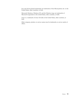 Java and all Java-based trademarks are trademarks of Sun Microsystems, Inc. in the
United States, other countries, or both.

Microsoft, Windows, Windows NT, and the Windows logo are trademarks of
Microsoft Corporation in the United States, other countries, or both.

Linux is a trademark of Linus Torvalds in the United States, other countries, or
both.

Other company, product, or service names may be trademarks or service marks of
others.




                                                                         Notices   95
 