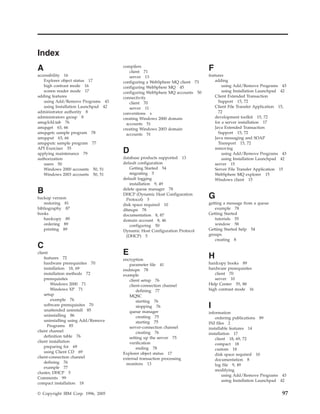 Index
A                                    compilers
                                         client 71
                                                                            F
accessibility 16                         server 13                          features
   Explorer object status 17         configuring a WebSphere MQ client 73       adding
   high contrast mode 16             configuring WebSphere MQ 45                    using Add/Remove Programs 43
   screen reader mode 17             configuring WebSphere MQ accounts 50           using Installation Launchpad 42
adding features                      connectivity                               Client Extended Transaction
   using Add/Remove Programs 43          client 70                                Support 15, 72
   using Installation Launchpad 42       server 11                              Client File Transfer Application 15,
administrator authority 8            conventions x                                72
administrators group 8               creating Windows 2000 domain               development toolkit 15, 72
amqclchl.tab 76                        accounts 51                              for a server installation 17
amqsget 63, 66                       creating Windows 2003 domain               Java Extended Transaction
amqsgetc sample program 78             accounts 51                                Support 15, 72
amqsput 63, 66                                                                  Java messaging and SOAP
amqsputc sample program 77                                                        Transport 15, 72
API Exerciser 55                                                                removing
applying maintenance 79              D                                              using Add/Remove Programs 43
authorization                        database products supported 13                 using Installation Launchpad 42
   users 50                          default configuration                      server 15
   Windows 2000 accounts 50, 51         Getting Started 54                      Server File Transfer Application 15
   Windows 2003 accounts 50, 51         migrating 5                             WebSphere MQ explorer 15
                                     default logging                            Windows client 15
                                        installation 9, 49
B                                    delete queue manager 78

backup version
                                     DHCP (Dynamic Host Configuration
                                      Protocol) 5
                                                                            G
   restoring 81                      disk space required 10                 getting a message from a queue
bibliography 87                      dltmqm 78                                 example 78
books                                documentation 8, 87                    Getting Started
   hardcopy 89                       domain account 8, 46                      tutorials 55
   ordering 89                          configuring 50                         window 58
   printing 89                       Dynamic Host Configuration Protocol    Getting Started help 54
                                      (DHCP) 5                              groups
                                                                               creating 8
C
client                               E                                      H
    features 72                      encryption
    hardware prerequisites 70           parameter file 41                   hardcopy books 89
    installation 18, 69              endmqm 78                              hardware prerequisites
    installation methods 72          example                                   client 70
    prerequisites                       client setup 76                        server 10
        Windows 2000 71                 client-connection channel           Help Center 55, 88
        Windows XP 71                       defining 77                     high contrast mode 16
    setup                               MQSC
        example 76                          starting 76
    software prerequisites 70
    unattended uninstall 85
                                            stopping 76                     I
                                        queue manager                       information
    uninstalling 86                         creating 75                         ordering publications 89
    uninstalling using Add/Remove           starting 75                     INI files 2
      Programs 85                       server-connection channel           installable features 14
client channel                              creating 76                     installation 17
    definition table 76                 setting up the server 75                client 18, 69, 72
client installation                     verification                            compact 18
    preparing for 69                        ending 78                           custom 18
    using Client CD 69               Explorer object status 17                  disk space required 10
client-connection channel            external transaction processing            documentation 8
    defining 76                        monitors 13                              log file 9, 49
    example 77
                                                                                modifying
cluster, DHCP 5
                                                                                    using Add/Remove Programs 43
Comments 99
                                                                                    using Installation Launchpad 42
compact installation 18

© Copyright IBM Corp. 1996, 2005                                                                                 97
 