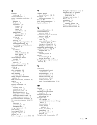 S                                     T                                          WebSphere MQ Explorer users
                                                                                 WebSphere MQ for Windows
                                                                                                               4

scmmqm                                Terminal Services                            documentation 87
    migrating 5                          Using WebSphere MQ 44                     publications 87
screen reader mode 17                 transforms 32                              WebSphere MQ Services 3
sender workstation, verification 63      MQParms command 38                      What’s new xi
server                                tutorials 55                               whitepapers 91
    features 14                       types of server installation 17            Windows 2000
    hardware 10                       typical installation 18                      Terminal Services 14
    installation 7, 17                                                           Windows 2000 accounts 50
        compact 18                                                               Windows 2003 accounts 50
        custom 18
        typical 18
                                      U
                                      unattended installation 22
        using Msiexec 32
                                      unattended removal
    prerequisites
                                         server or client 85
        Windows 2000 11
                                      uninstallation response file format
        Windows XP 11
                                         server or client 86
    setting up
                                      uninstalling 83, 84
        example 75
                                         client 86
    software 10
                                         using Add/Remove Programs
    supported operating systems 11
                                             server or client 85
    unattended uninstall 85
                                         WebSphere Eclipse SDK 13
    uninstalling using Add/Remove
                                         WebSphere MQ Explorer 83
      Programs 85
                                      uninstalling WebSphere MQ 83
Server
                                      updating WebSphere MQ 79
    installation
                                         from the Web 79
        LAN 22
                                      upgrading
        unattended (silent) 22
                                         operating system 1
        using Msiexec 23
                                      user ID
        using SMS 42
                                         maximum length 8
server-connection channel
                                         MUSR_MQADMIN 8, 50
    example 76
                                      Using WebSphere MQ via Terminal
service level
                                       Services 44
    querying 79
service support summary 91
setmqipw command 41
setting up                            V
    server 75                         verification
silent installation 22                   communication between
    using Msiexec 32                        workstations 66
silent uninstall                         local installation 57, 62
    server or client 85                  receiver workstation 65
silently installing maintenance          sender workstation 63
  updates 80                             server-to-server 60, 63
SNA communication, limitations 44        starting channels 66
snap-ins                                 using Postcard applications    57, 60
    msiconfig 9
softcopy information 90
software
    optional, client 71
                                      W
                                      Web site
    optional, server 13
                                        WebSphere MQ 14
    prerequisites, client 70
                                      WebSphere Eclipse Platform
    prerequisites, server 10
                                        installing 12
    supported compilers 13, 71
                                      WebSphere Eclipse SDK
    supported products, client 71
                                        uninstalling 13
    supported products, server 13
                                      WebSphere MQ
SPX communication, limitations 44
                                        API Exerciser 55
SSL connection migration 45, 47, 73
                                        classes for Java and for Java Message
stop
                                          Service 4
    MQSeries 1
                                        documentation 8
    queue manager 78
                                        Getting Started
    WebSphere MQ 1
                                            window 58
storage requirements 10
                                        Getting Started help 54
suffix services 3
                                        Help Center 55
Support pack MA0C 3
                                        Launchpad window 19
supported software 10
                                        Web site 14
SupportPacs 90
                                      WebSphere MQ documentation 87
System Management Server (SMS) 42

                                                                                                           Index   99
 