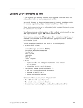 Sending your comments to IBM
                         If you especially like or dislike anything about this book, please use one of the
                         methods listed below to send your comments to IBM.

                         Feel free to comment on what you regard as specific errors or omissions, and on
                         the accuracy, organization, subject matter, or completeness of this book.

                         Please limit your comments to the information in this book and the way in which
                         the information is presented.

                         To make comments about the functions of IBM products or systems, talk to your
                         IBM representative or to your IBM authorized remarketer.

                         When you send comments to IBM, you grant IBM a nonexclusive right to use or
                         distribute your comments in any way it believes appropriate, without incurring
                         any obligation to you.

                         You can send your comments to IBM in any of the following ways:
                         v By mail, to this address:

                           User Technologies Department (MP095)
                           IBM United Kingdom Laboratories
                           Hursley Park
                           WINCHESTER,
                           Hampshire
                           SO21 2JN
                           United Kingdom
                         v By fax:
                           – From outside the U.K., after your international access code use
                              44–1962–816151
                           – From within the U.K., use 01962–816151
                         v Electronically, use the appropriate network ID:
                           – IBM Mail Exchange: GBIBM2Q9 at IBMMAIL
                           – IBMLink: HURSLEY(IDRCF)
                           – Internet: idrcf@hursley.ibm.com

                         Whichever method you use, ensure that you include:
                         v The publication title and order number
                         v The topic to which your comment applies
                         v Your name and address/telephone number/fax number/network ID.




© Copyright IBM Corp. 1996, 2005                                                                             101
 