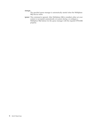 strmqm
                                The specified queue manager is automatically started when the WebSphere
                                MQ Service starts.
                       tpstart This command is ignored. After WebSphere MQ is installed, either set your
                               system to run tpstart automatically on system startup, or configure a
                               WebSphere MQ listener for the queue manager with the required TPNAME
                               property.




6   Quick Beginnings
 