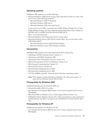 Operating systems
WebSphere MQ requires one of the following:
v Microsoft Windows 2000 (32-bit version only) with Service Pack 4 or later. This
  can be any of the following products:
  – Microsoft Windows 2000 Professional
  – Microsoft Windows 2000 Server
  – Microsoft Windows 2000 Advanced Server
  If you want to use COM+, you must have COM+ Rollup Package 18.1 or later.
  COM+ Rollup Package 18.1 has a Microsoft Knowledge Base article number of
  Q313582 and is available from the Microsoft Web site at:
  http://www.microsoft.com
v Microsoft Windows XP Professional (32-bit version only).
v Microsoft Windows Server 2003 (32-bit version only). This can be either of the
  following products:
  – Microsoft Windows Server 2003 Standard Edition
  – Microsoft Windows Server 2003 Enterprise Edition

Connectivity
WebSphere MQ requires one of the following for SNA connectivity:
v Attachmate EXTRA! Personal Client, Version 6.7
v Attachmate myEXTRA! Enterprise 2000
v Attachmate Extra! Presentation Services, Version 7.11
v IBM Communications Server for Windows, Version 6.1.2
v   IBM Personal Communications Version 5.7
v   Microsoft SNA Server, Version 4.0
v   Microsoft Host Integrated Server 2004
v   Microsoft Host Integrated Server 2000
v   TCP/IP, NetBIOS, and SPX. These are part of the base operating system.

    Note: IPv6 support is only provided on Windows XP with service pack 1 or
          later, and on Windows Server 2003 or later.

Prerequisites for Windows 2000
Additional prerequisites for Windows 2000 are:
v Microsoft Installer (MSI) 2.0 or later
v Java Runtime Environment (JRE) Version 1.4.2 or later, (required only for Java
  Messaging).
v IBM 32-bit SDK for Windows, Java 2 Technology Edition, Version 1.4.2
v WebSphere Eclipse Platform Version 3.01.1 (This prerequisite is only required for
  certain features, see Table 2 on page 16 for information on which features these
  are.)

Prerequisites for Windows XP
Additional prerequisites for Windows XP are:
v Java Runtime Environment (JRE) Version 1.4.2 or later, (required only for Java
  Messaging).

                                         Chapter 2. Installing the WebSphere MQ Server   11
 
