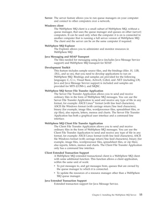 Server The server feature allows you to run queue managers on your computer
       and connect to other computers over a network.
Windows client
      The WebSphere MQ client is a small subset of WebSphere MQ, without a
      queue manager, that uses the queue manager and queues on other (server)
      computers. It can be used only when the computer it is on is connected to
      another computer that is running a full server version of WebSphere MQ.
      The client and the server can be on the same computer if required.
WebSphere MQ Explorer
      The Explorer allows you to administer and monitor resources in
      WebSphere MQ.
Java Messaging and SOAP Transport
       The files needed for messaging using Java (includes Java Message Service
       support) and WebSphere MQ transport for SOAP.
Development Toolkit
       This feature includes sample source files, and the bindings (files .H, .LIB,
       .DLL, and so on), that you need to develop applications to run on
       WebSphere MQ. Bindings and samples are provided for the following
       languages: C, C++, Visual Basic, ActiveX, Cobol, and .NET (including C#).
       Java and Java Message Service support is included and samples are
       provided for MTS (COM+), and MQSC.
WebSphere MQ Server File Transfer Application
      The Server File Transfer Application allows you to send and receive
      ordinary files in the form of WebSphere MQ messages. You can use the
      Server File Transfer Application to send and receive any type of file in any
      format, for example: ASCII Linux® format (with line feed characters),
      ASCII file Windows format (with carriage return/line feed characters),
      binary (for example, image files, wordprocessor files, spreadsheet files, or
      zip files), also reports, letters, memos and charts. The Server File Transfer
      Application has both a graphical user interface and a command line
      interface.
WebSphere MQ Client File Transfer Application
      The Client File Transfer Application allows you to send and receive
      ordinary files in the form of WebSphere MQ messages. You can use the
      Client File Transfer Application to send and receive any type of file in any
      format, for example: ASCII Linux format (with line feed characters), ASCII
      file Windows format (with carriage return/line feed characters), binary (for
      example, image files, wordprocessor files, spreadsheet files, or zip files),
      also reports, letters, memos and charts. The Client File Transfer Application
      only has a command line interface.
Client Extended Transaction Support
        A WebSphere MQ extended transactional client is a WebSphere MQ client
        with some additional function. This function allows a client application,
        within the same unit of work:
        v To put messages to, and get messages from, queues that are owned by
          the queue manager to which it is connected.
        v To update the resources of a resource manager other than a WebSphere
          MQ queue manager.
Java Extended Transaction Support
        Extended transaction support for Java Message Service.



                                         Chapter 2. Installing the WebSphere MQ Server   15
 