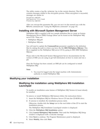The utility creates a log file, setmqipw.log, in the current directory. This file
                        contains messages related to the encryption process. When encryption is successful,
                        messages are similar to:
                        Encryption complete
                        Configuration file closed
                        Processing complete

                        After you encrypt the parameter file, you can use it in the normal way with the
                        MQParms command (see “Using the MQParms command” on page 35).

             Installing with Microsoft System Management Server
                        WebSphere MQ is supplied with two sample definition files to create an System
                        Management Server (SMS) Package (these can be found on the WebSphere MQ
                        server CD). These are:
                        v WebSphere MQ.pdf
                        v WebSphere MQ.sms

                        You will need to update the CommandLine parameter supplied in the definition
                        files by stating the path to where you have the file IBM WebSphere MQ.msi. This
                        file is supplied on the WebSphere MQ server CD by going to MSIIBM WebSphere
                        MQ.msi.

                        Please refer to the Microsoft System Management Server documentation for the
                        version of SMS you are using to get full information on how to create and run a
                        job.

                        Once the Package has been created, an SMS job can be configured to install
                        WebSphere MQ.

                        Note:
                                1. You must be logged onto the target machine with Administrator
                                   authority to install WebSphere MQ.

Modifying your installation

             Modifying the installation using WebSphere MQ Installation
             Launchpad
                        To modify an installation some feature of WebSphere MQ Version 6.0 must already
                        be installed.

                        To remove or install WebSphere MQ features follow the instructions below:
                        1. Insert the WebSphere MQ for Windows Server CD into the CD-ROM drive.
                        2. If autorun is installed, the installation process starts.
                           Otherwise, double-click the Setup icon in the root folder of the CD to start the
                           installation process.
                           The WebSphere MQ Installation Launchpad window is displayed.
                        3. Click the WebSphere MQ Installation option.
                        4. Click Launch WebSphere MQ Installer. Wait until the WebSphere MQ Setup
                           window is displayed with a welcome message.
                        5. Click Next to continue. The Program Maintenance panel is displayed.
                        6. Select Modify, then click Next.
42   Quick Beginnings
 