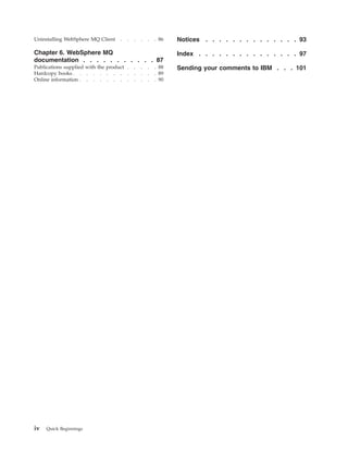 Uninstalling WebSphere MQ Client    .   .   .   .   .   . 86   Notices . . . . . . . . . . . . . . 93

Chapter 6. WebSphere MQ                                        Index . . . . . . . . . . . . . . . 97
documentation . . . . . . . . . . . 87
Publications supplied with the product .    .   .   .   . 88   Sending your comments to IBM . . . 101
Hardcopy books . . . . . . . . .            .   .   .   . 89
Online information . . . . . . . .          .   .   .   . 90




iv   Quick Beginnings
 