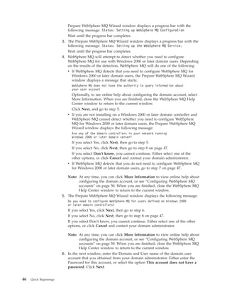 Prepare WebSphere MQ Wizard window displays a progress bar with the
                           following message: Status: Setting up WebSphere MQ Configuration
                           Wait until the progress bar completes.
                        3. The Prepare WebSphere MQ Wizard window displays a progress bar with the
                           following message: Status: Setting up the WebSphere MQ Service.
                           Wait until the progress bar completes.
                        4. WebSphere MQ will attempt to detect whether you need to configure
                           WebSphere MQ for use with Windows 2000 or later domain users. Depending
                           on the results of the detection, WebSphere MQ will do one of the following:
                           v If WebSphere MQ detects that you need to configure WebSphere MQ for
                              Windows 2000 or later domain users, the Prepare WebSphere MQ Wizard
                              window displays a message that starts:
                             WebSphere MQ does not have the authority to query information about
                             your user account
                             Optionally, to see online help about configuring the domain account, select
                             More Information. When you are finished, close the WebSphere MQ Help
                             Center window to return to the current window.
                             Click Next, and go to step 5.
                           v If you are not installing on a Windows 2000 or later domain controller and
                             WebSphere MQ cannot detect whether you need to configure WebSphere
                             MQ for Windows 2000 or later domain users, the Prepare WebSphere MQ
                             Wizard window displays the following message:
                             Are any of the domain controllers in your network running
                             Windows 2000 or later domain server?
                             If you select Yes, click Next, then go to step 5.
                             If you select No, click Next, then go to step 8 on page 47.
                             If you select Don’t know, you cannot continue. Either select one of the
                             other options, or click Cancel and contact your domain administrator.
                           v If WebSphere MQ detects that you do not need to configure WebSphere MQ
                             for Windows 2000 or later domain users, go to step 7 on page 47.

                           Note: At any time, you can click More Information to view online help about
                                 configuring the domain account, or see “Configuring WebSphere MQ
                                 accounts” on page 50. When you are finished, close the WebSphere MQ
                                 Help Center window to return to the current window.
                        5. The Prepare WebSphere MQ Wizard window displays the following message:
                           Do you need to configure WebSphere MQ for users defined on Windows 2000
                           or later domain controllers?
                           If you select Yes, click Next, then go to step 6.
                           If you select No, click Next, then go to step 8 on page 47.
                           If you select Don’t know, you cannot continue. Either select one of the other
                           options, or click Cancel and contact your domain administrator.

                           Note: At any time, you can click More Information to view online help about
                                  configuring the domain account, or see “Configuring WebSphere MQ
                                  accounts” on page 50. When you are finished, close the WebSphere MQ
                                  Help Center window to return to the current window.
                        6. In the next window, enter the Domain and User name of the domain user
                           account that you obtained from your domain administrator. Either enter the
                           Password for this account, or select the option This account does not have a
                           password. Click Next.


46   Quick Beginnings
 
