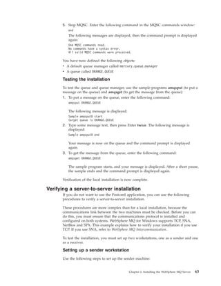 5. Stop MQSC. Enter the following command in the MQSC commands window:
          end
          The following messages are displayed, then the command prompt is displayed
          again:
          One MQSC commands read.
          No commands have a syntax error.
          All valid MQSC commands were processed.

       You have now defined the following objects:
       v A default queue manager called mercury.queue.manager
       v A queue called ORANGE.QUEUE

       Testing the installation
       To test the queue and queue manager, use the sample programs amqsput (to put a
       message on the queue) and amqsget (to get the message from the queue):
       1. To put a message on the queue, enter the following command:
          amqsput ORANGE.QUEUE

          The following message is displayed:
          Sample amqsput0 start
          target queue is ORANGE.QUEUE
       2. Type some message text, then press Enter twice. The following message is
          displayed:
          Sample amqsput0 end

          Your message is now on the queue and the command prompt is displayed
          again.
       3. To get the message from the queue, enter the following command:
          amqsget ORANGE.QUEUE

          The sample program starts, and your message is displayed. After a short pause,
          the sample ends and the command prompt is displayed again.

       Verification of the local installation is now complete.

Verifying a server-to-server installation
       If you do not want to use the Postcard application, you can use the following
       procedures to verify a server-to-server installation.

       These procedures are more complex than for a local installation, because the
       communications link between the two machines must be checked. Before you can
       do this, you must ensure that the communications protocol is installed and
       configured on both systems. WebSphere MQ for Windows supports TCP, SNA,
       NetBios and SPX. This example explains how to verify your installation if you use
       TCP. If you use SNA, refer to WebSphere MQ Intercommunication.

       To test the installation, you must set up two workstations, one as a sender and one
       as a receiver.

       Setting up a sender workstation
       Use the following steps to set up the sender machine:


                                                 Chapter 2. Installing the WebSphere MQ Server   63
 
