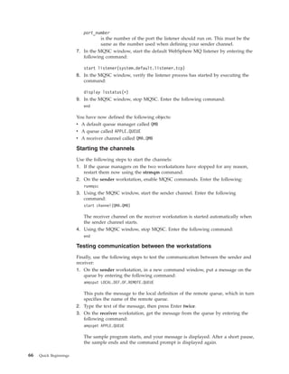 port_number
                                   is the number of the port the listener should run on. This must be the
                                   same as the number used when defining your sender channel.
                        7. In the MQSC window, start the default WebSphere MQ listener by entering the
                           following command:

                           start listener(system.default.listener.tcp)
                        8. In the MQSC window, verify the listener process has started by executing the
                           command:

                           display lsstatus(*)
                        9. In the MQSC window, stop MQSC. Enter the following command:
                           end

                        You have now defined the following objects:
                        v A default queue manager called QMB
                        v A queue called APPLE.QUEUE
                        v A receiver channel called QMA.QMB

                        Starting the channels
                        Use the following steps to start the channels:
                        1. If the queue managers on the two workstations have stopped for any reason,
                           restart them now using the strmqm command.
                        2. On the sender workstation, enable MQSC commands. Enter the following:
                           runmqsc
                        3. Using the MQSC window, start the sender channel. Enter the following
                           command:
                           start channel(QMA.QMB)

                           The receiver channel on the receiver workstation is started automatically when
                           the sender channel starts.
                        4. Using the MQSC window, stop MQSC. Enter the following command:
                           end

                        Testing communication between the workstations
                        Finally, use the following steps to test the communication between the sender and
                        receiver:
                        1. On the sender workstation, in a new command window, put a message on the
                            queue by entering the following command:
                           amqsput LOCAL.DEF.OF.REMOTE.QUEUE

                           This puts the message to the local definition of the remote queue, which in turn
                           specifies the name of the remote queue.
                        2. Type the text of the message, then press Enter twice.
                        3. On the receiver workstation, get the message from the queue by entering the
                           following command:
                           amqsget APPLE.QUEUE

                           The sample program starts, and your message is displayed. After a short pause,
                           the sample ends and the command prompt is displayed again.

66   Quick Beginnings
 