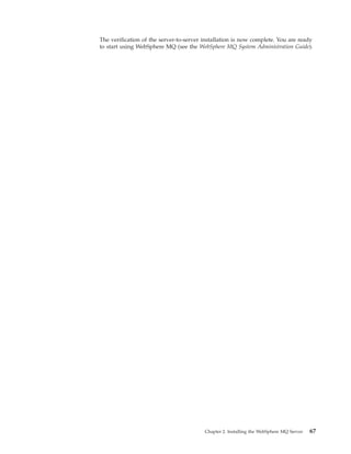 The verification of the server-to-server installation is now complete. You are ready
to start using WebSphere MQ (see the WebSphere MQ System Administration Guide).




                                         Chapter 2. Installing the WebSphere MQ Server   67
 