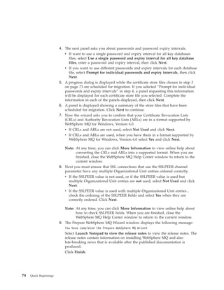 4. The next panel asks you about passwords and password expiry intervals.
                           v If want to use a single password and expiry interval for all key databases
                              files, select Use a single password and expiry interval for all key database
                              files, enter a password and expiry interval, then click Next.
                           v If you want to use different passwords and expiry intervals for each database
                              file, select Prompt for individual passwords and expiry intervals, then click
                              Next.
                        5. A progress dialog is displayed while the certificate store files chosen in step 3
                           on page 73 are scheduled for migration. If you selected “Prompt for individual
                           passwords and expiry intervals” in step 4, a panel requesting this information
                           will be displayed for each certificate store file you selected. Complete the
                           information in each of the panels displayed, then click Next.
                        6. A panel is displayed showing a summary of the store files that have been
                           scheduled for migration. Click Next to continue.
                        7. Now the wizard asks you to confirm that your Certificate Revocation Lists
                           (CRLs) and Authority Revocation Lists (ARLs) are in a format supported by
                           WebSphere MQ for Windows, Version 6.0.
                           v If CRLs and ARLs are not used, select Not Used and click Next.
                           v If CRLs and ARLs are used, when you have them in a format supported by
                              WebSphere MQ for Windows, Version 6.0 select Yes and click Next.

                           Note: At any time, you can click More Information to view online help about
                                  converting the CRLs and ARLs into a supported format. When you are
                                  finished, close the WebSphere MQ Help Center window to return to the
                                  current window.
                        8. Next you must ensure that SSL connections that use the SSLPEER channel
                           parameter have any multiple Organizational Unit entries ordered correctly.
                           v If the SSLPEER value is not used, or if the SSLPEER value is used but
                             multiple Organizational Unit entries are not used, select Not Used and click
                             Next.
                           v If the SSLPEER value is used with multiple Organizational Unit entries ,
                             check the ordering of the SSLPEER fields and select Yes when they are
                             correctly ordered. Click Next.

                           Note: At any time, you can click More Information to view online help about
                                 how to check SSLPEER fields. When you are finished, close the
                                 WebSphere MQ Help Center window to return to the current window.
                        9. The Prepare WebSphere MQ Wizard window displays the following message:
                           You have completed the Prepare WebSphere MQ Wizard
                           Select Launch Notepad to view the release notes to view the release notes. The
                           release notes contain information on installing WebSphere MQ and also
                           late-breaking news that is available after the published documentation is
                           produced.
                           Click Finish.




74   Quick Beginnings
 