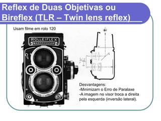 Reflex de Duas Objetivas ou
Bireflex (TLR – Twin lens reflex)
  Usam filme em rolo 120




                           Desvantagens:
                           -Minimizam o Erro de Paralaxe
                           -A imagem no visor troca a direita
                           pela esquerda (inversão lateral).
 
