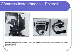 Câmaras Instantâneas – Polaroid




  Foi lançada pelo Dr. Edwin Land em 1947 e encerrada em outubro de 2001
  pela Polaroid
 
