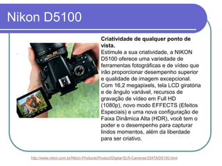 Nikon D5100
                                          Criatividade de qualquer ponto de
                                          vista.
                                          Estimule a sua criatividade, a NIKON
                                          D5100 oferece uma variedade de
                                          ferramentas fotográficas e de vídeo que
                                          irão proporcionar desempenho superior
                                          e qualidade de imagem excepcional.
                                          Com 16,2 megapixels, tela LCD giratória
                                          e de ângulo variável, recursos de
                                          gravação de vídeo em Full HD
                                          (1080p), novo modo EFFECTS (Efeitos
                                          Especiais) e uma nova configuração de
                                          Faixa Dinâmica Alta (HDR), você tem o
                                          poder e o desempenho para capturar
                                          lindos momentos, além da liberdade
                                          para ser criativo.


   http://www.nikon.com.br/Nikon-Products/Product/Digital-SLR-Cameras/25478/D5100.html
 
