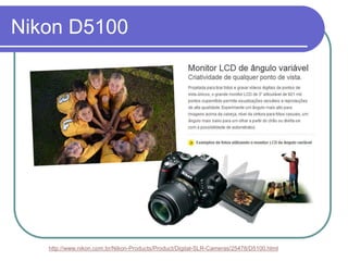 Nikon D5100




   http://www.nikon.com.br/Nikon-Products/Product/Digital-SLR-Cameras/25478/D5100.html
 