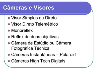 Câmeras e Visores
  Visor Simples ou Direto
  Visor Direto Telemétrico
  Monoreflex
  Reflex de duas objetivas
  Câmera de Estúdio ou Câmera
   Fotográfica Técnica
  Câmeras Instantâneas – Polaroid
  Câmeras High Tech Digitais
 