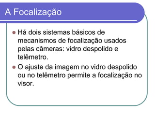 A Focalização

  Há dois sistemas básicos de
   mecanismos de focalização usados
   pelas câmeras: vidro despolido e
   telêmetro.
  O ajuste da imagem no vidro despolido
   ou no telêmetro permite a focalização no
   visor.
 