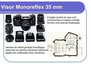 Visor Monoreflex 35 mm
                                       A região central do visor com
                                       microprismas e imagem cortada
                                       fornece uma precisa focalização.




 Versões de última geração tecnológica
 deste tipo de câmera combinam eletrônica
 digital com sofisticada micro mecânica.
 