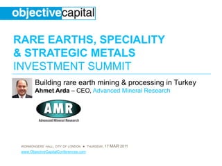 RARE EARTHS, SPECIALITY
& STRATEGIC METALS
INVESTMENT SUMMIT
        Building rare earth mining & processing in Turkey
        Ahmet Arda – CEO, Advanced Mineral Research




 IRONMONGERS’ HALL, CITY OF LONDON ● THURSDAY, 17 MAR 2011
 www.ObjectiveCapitalConferences.com
 