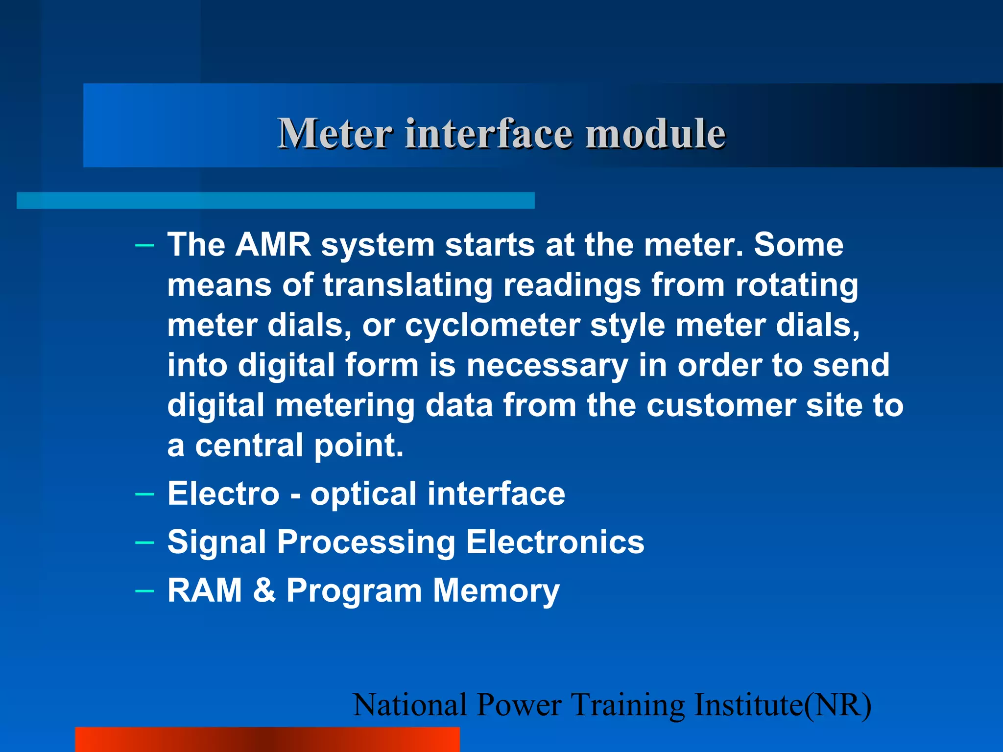 National Power Training Institute(NR)
Meter interface moduleMeter interface module
– The AMR system starts at the meter. Some
means of translating readings from rotating
meter dials, or cyclometer style meter dials,
into digital form is necessary in order to send
digital metering data from the customer site to
a central point.
– Electro - optical interface
– Signal Processing Electronics
– RAM & Program Memory
 