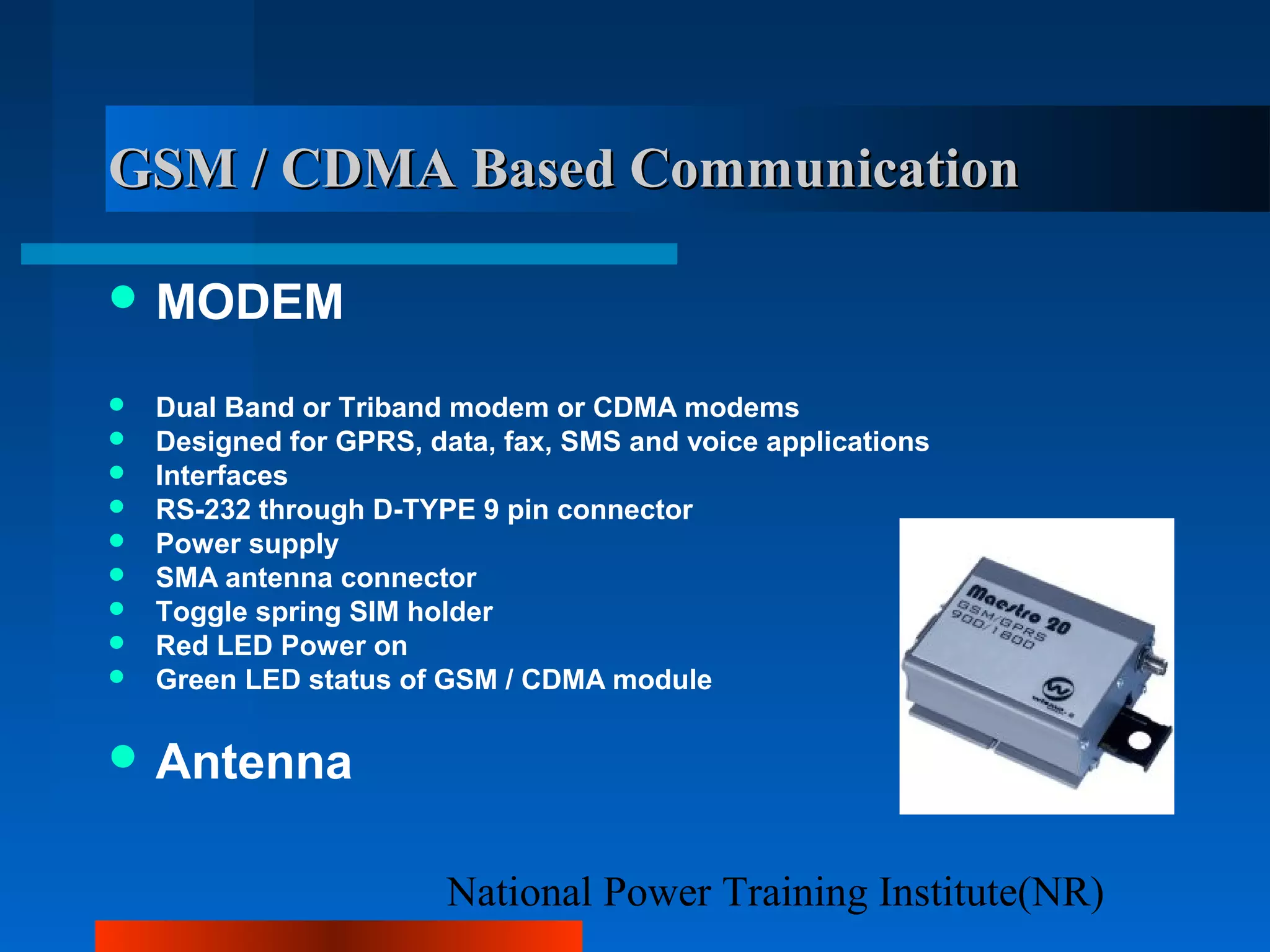 National Power Training Institute(NR)
GSM / CDMA Based CommunicationGSM / CDMA Based Communication
 MODEM
 Dual Band or Triband modem or CDMA modems
 Designed for GPRS, data, fax, SMS and voice applications
 Interfaces
 RS-232 through D-TYPE 9 pin connector
 Power supply
 SMA antenna connector
 Toggle spring SIM holder
 Red LED Power on
 Green LED status of GSM / CDMA module
 Antenna
 