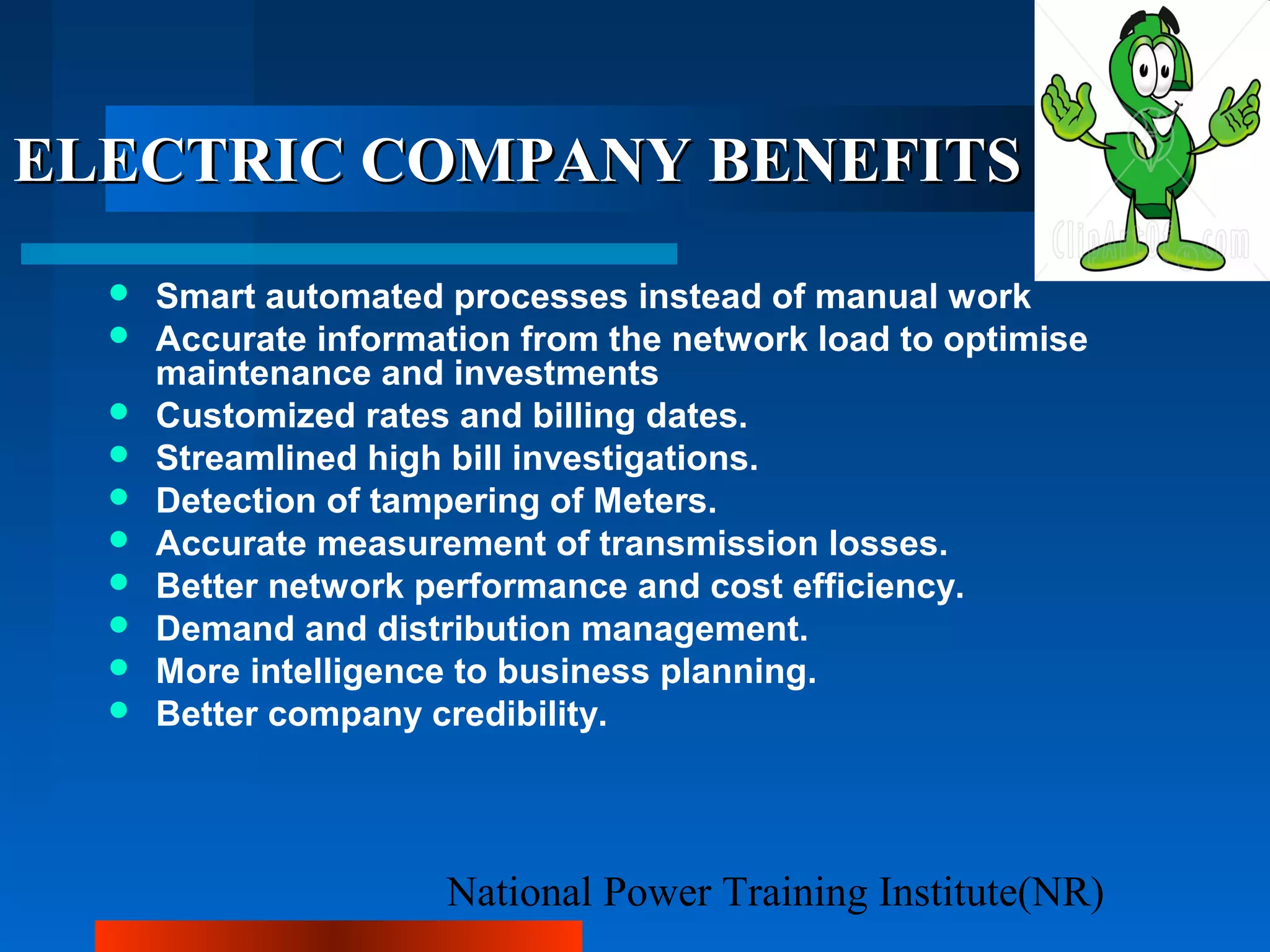National Power Training Institute(NR)
ELECTRIC COMPANY BENEFITSELECTRIC COMPANY BENEFITS
 Smart automated processes instead of manual work
 Accurate information from the network load to optimise
maintenance and investments
 Customized rates and billing dates.
 Streamlined high bill investigations.
 Detection of tampering of Meters.
 Accurate measurement of transmission losses.
 Better network performance and cost efficiency.
 Demand and distribution management.
 More intelligence to business planning.
 Better company credibility.
 