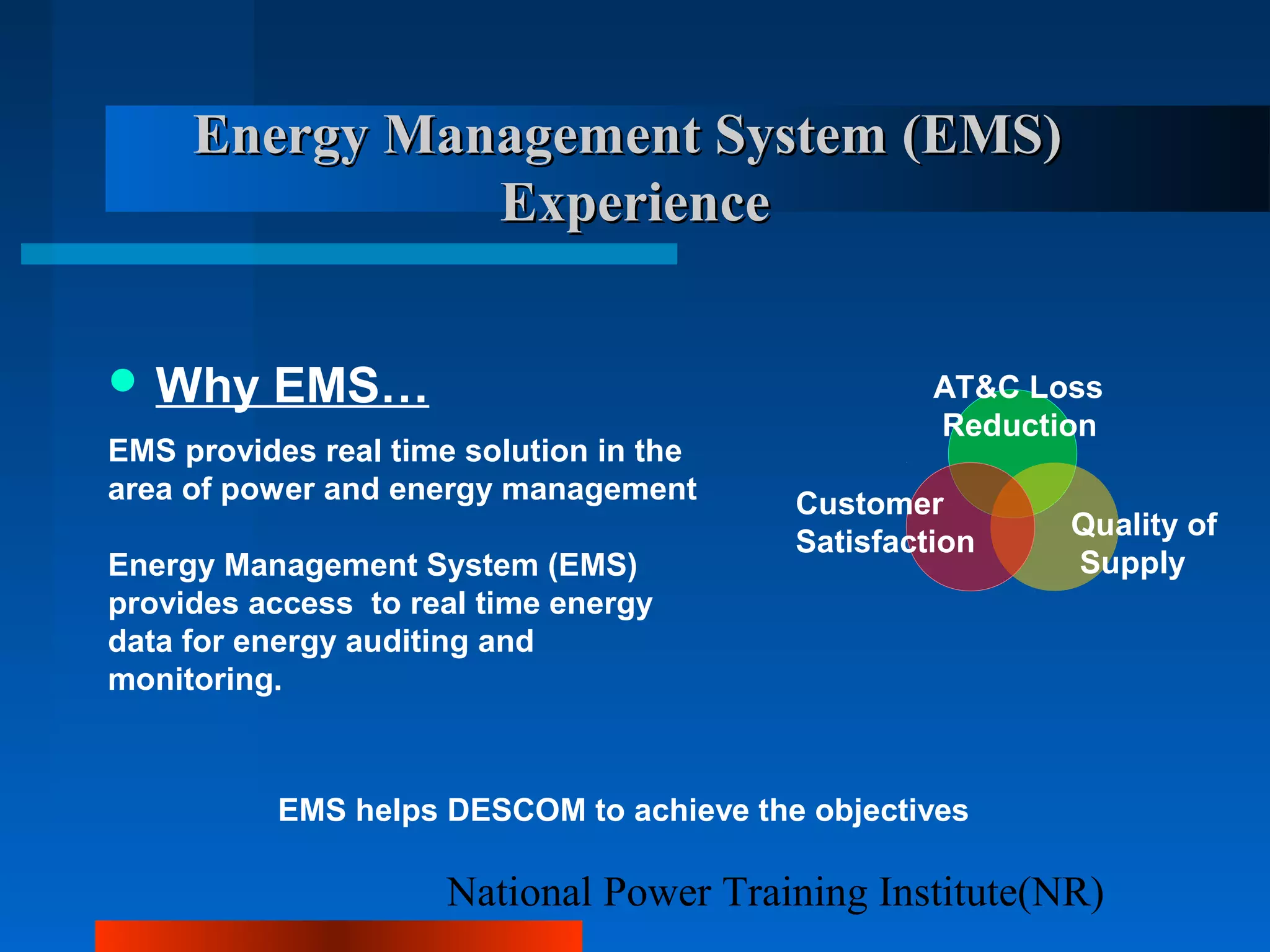 National Power Training Institute(NR)
Energy Management System (EMS)Energy Management System (EMS)
ExperienceExperience
 Why EMS…
EMS provides real time solution in the
area of power and energy management
Energy Management System (EMS)
provides access to real time energy
data for energy auditing and
monitoring.
AT&C Loss
Reduction
Quality of
Supply
Customer
Satisfaction
EMS helps DESCOM to achieve the objectives
 