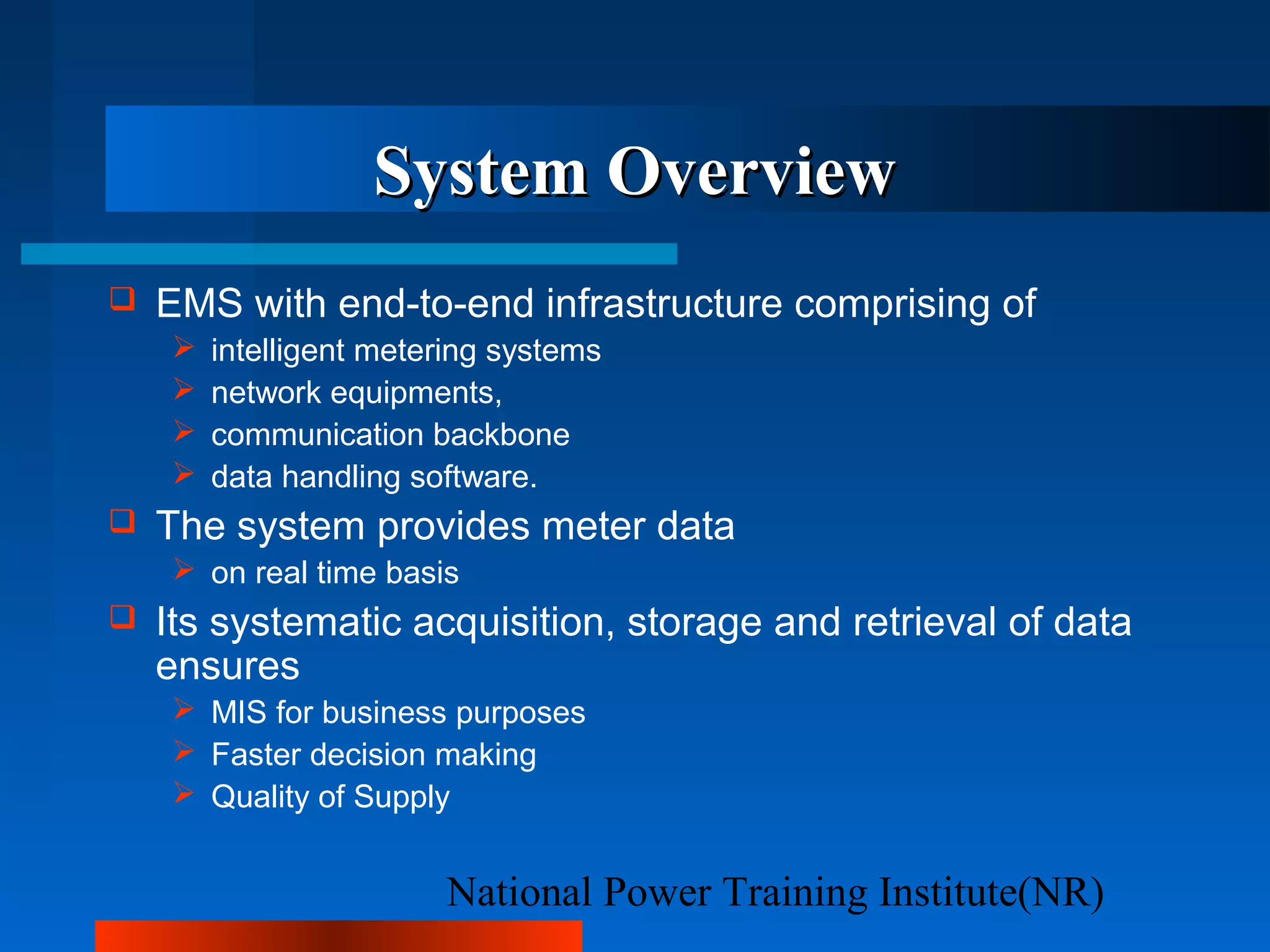 National Power Training Institute(NR)
System OverviewSystem Overview
 EMS with end-to-end infrastructure comprising of
 intelligent metering systems
 network equipments,
 communication backbone
 data handling software.
 The system provides meter data
 on real time basis
 Its systematic acquisition, storage and retrieval of data
ensures
 MIS for business purposes
 Faster decision making
 Quality of Supply
 