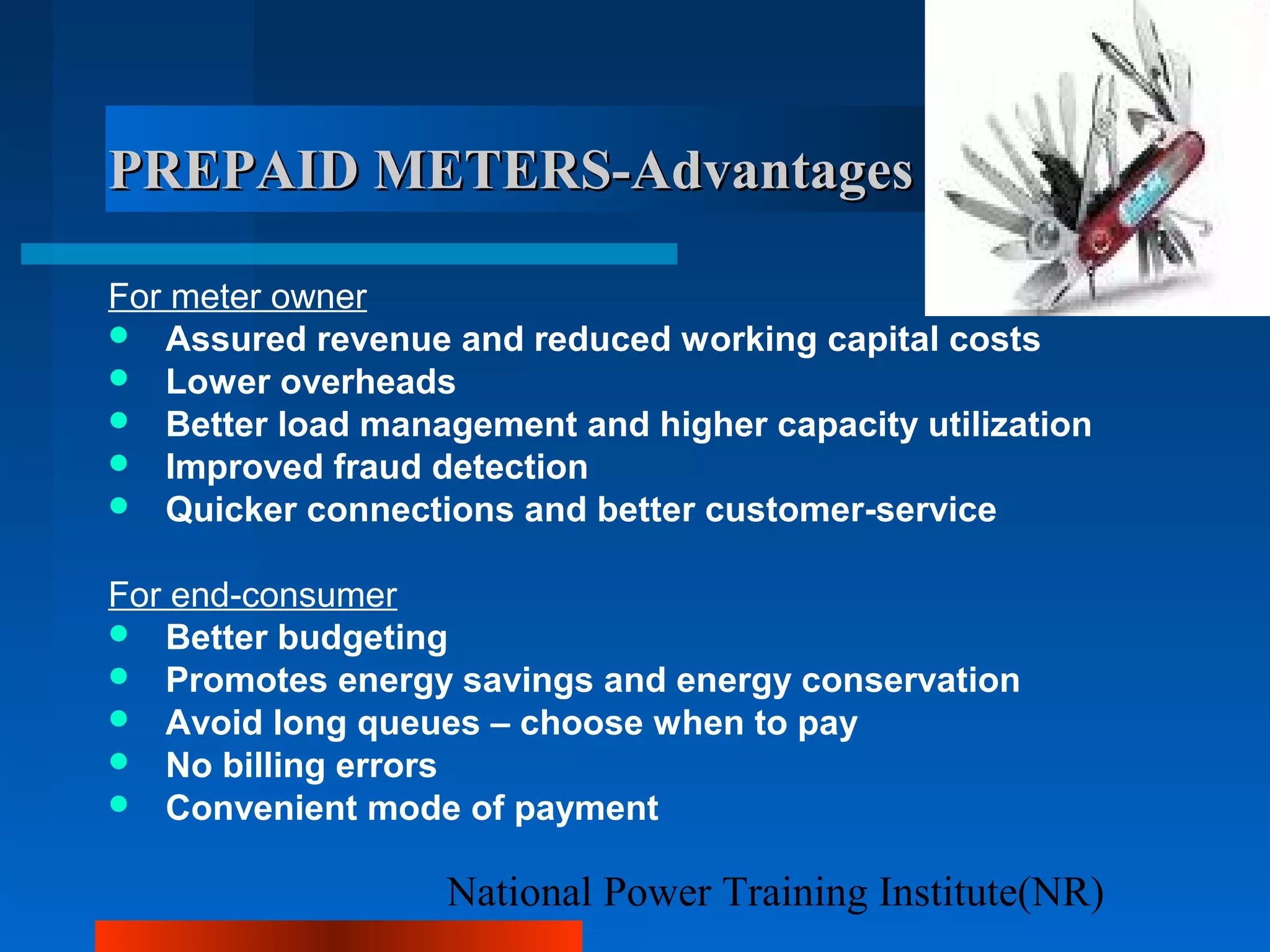 National Power Training Institute(NR)
PREPAID METERS-AdvantagesPREPAID METERS-Advantages
For meter owner
 Assured revenue and reduced working capital costs
 Lower overheads
 Better load management and higher capacity utilization
 Improved fraud detection
 Quicker connections and better customer-service
For end-consumer
 Better budgeting
 Promotes energy savings and energy conservation
 Avoid long queues – choose when to pay
 No billing errors
 Convenient mode of payment
 