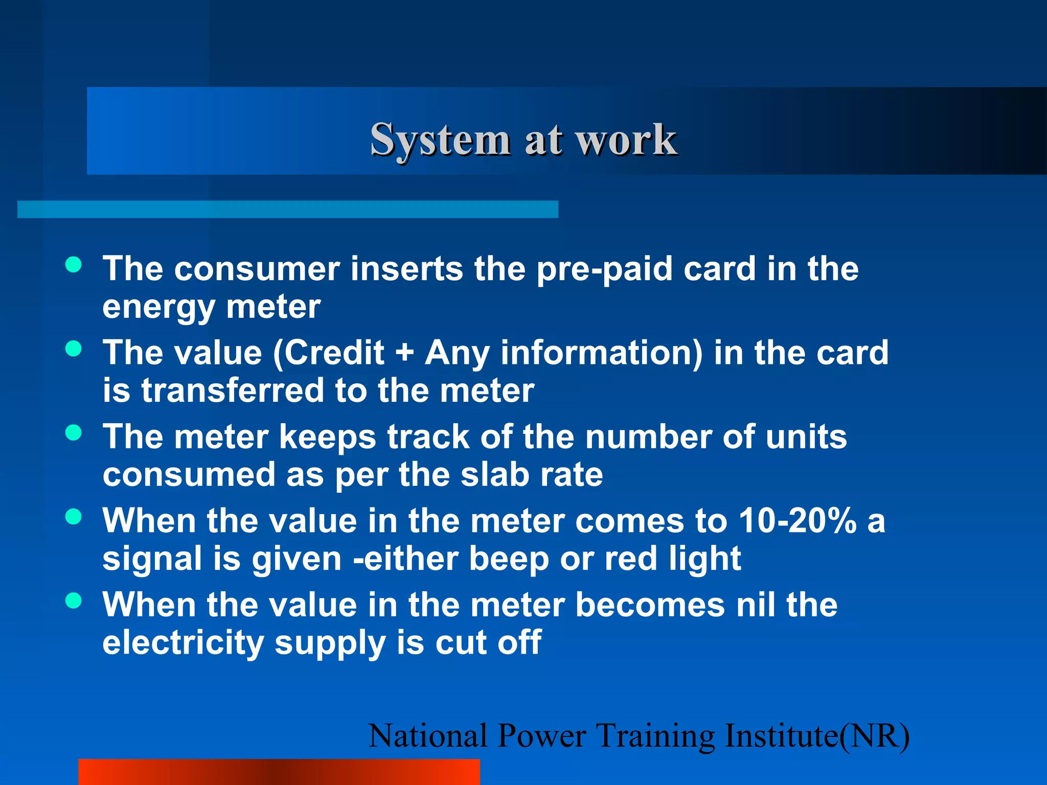 National Power Training Institute(NR)
System at workSystem at work
 The consumer inserts the pre-paid card in the
energy meter
 The value (Credit + Any information) in the card
is transferred to the meter
 The meter keeps track of the number of units
consumed as per the slab rate
 When the value in the meter comes to 10-20% a
signal is given -either beep or red light
 When the value in the meter becomes nil the
electricity supply is cut off
 