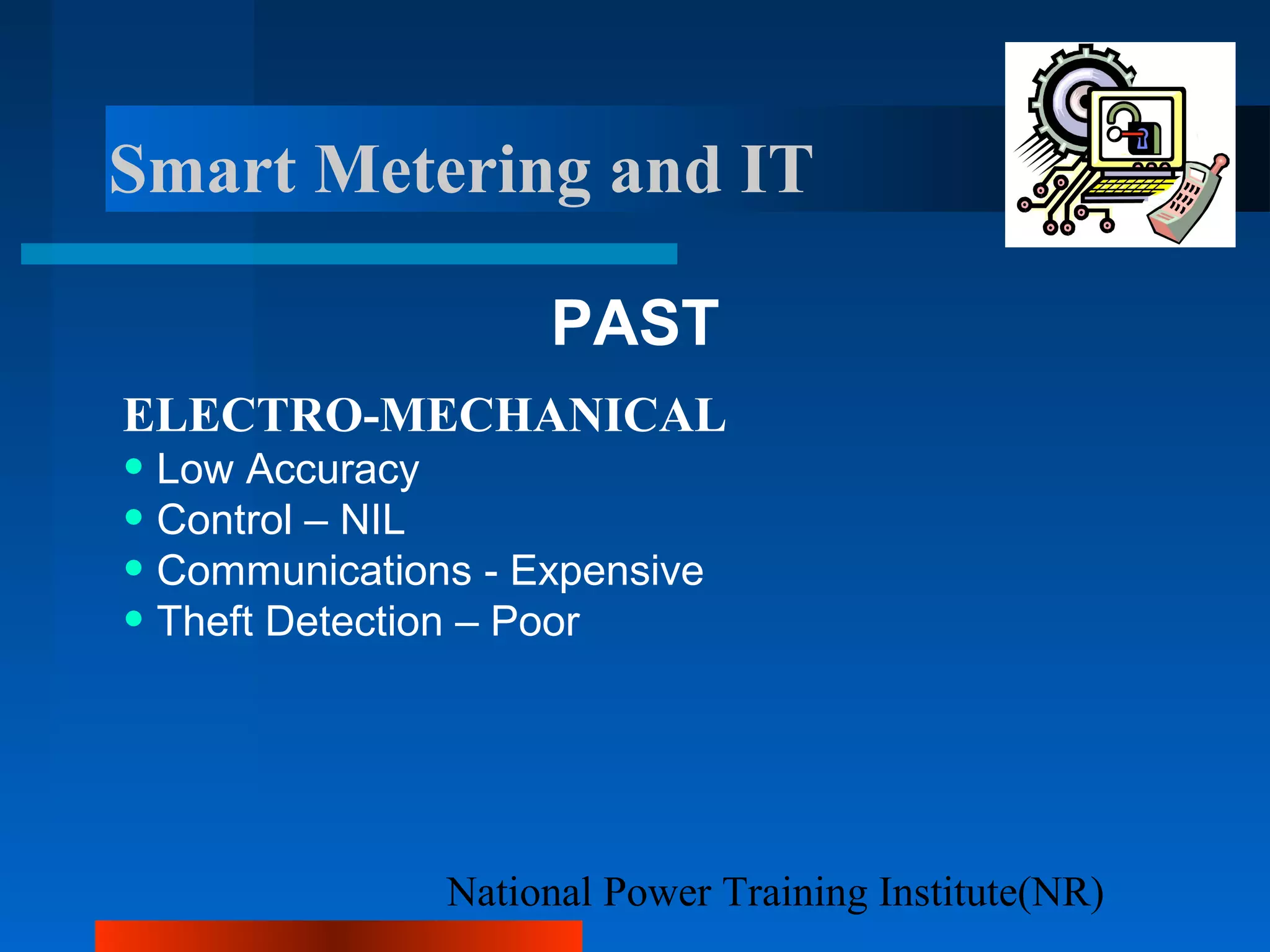 National Power Training Institute(NR)
Smart Metering and IT
PAST
ELECTRO-MECHANICAL
• Low Accuracy
• Control – NIL
• Communications - Expensive
• Theft Detection – Poor
 