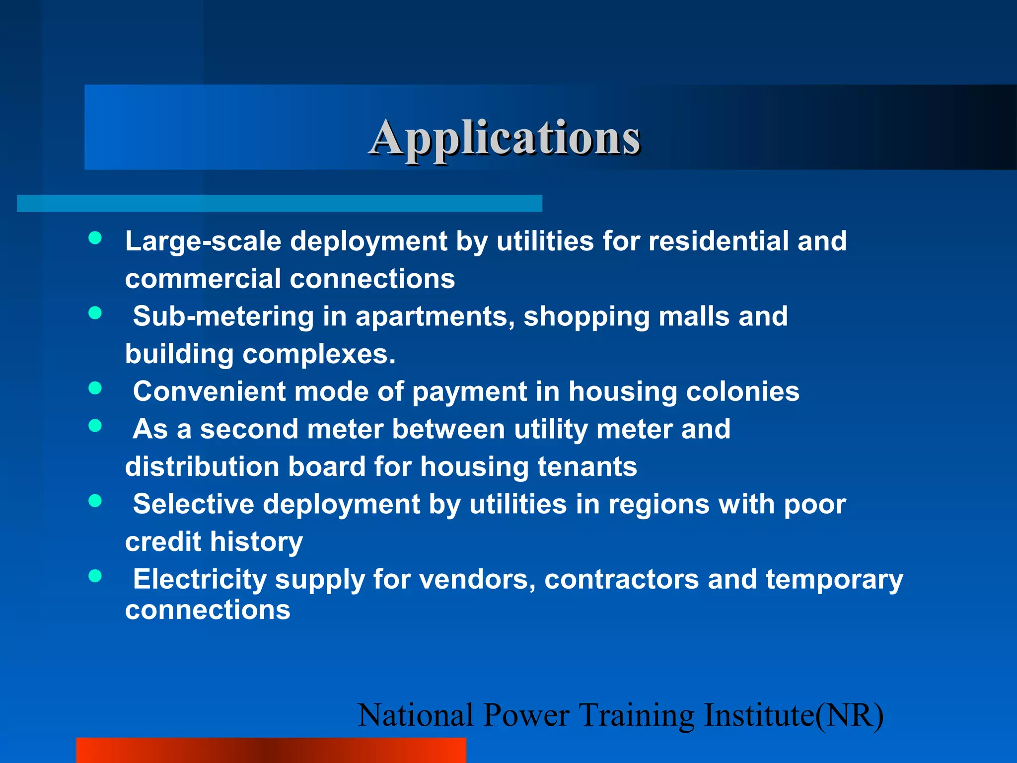 National Power Training Institute(NR)
ApplicationsApplications
 Large-scale deployment by utilities for residential and
commercial connections
 Sub-metering in apartments, shopping malls and
building complexes.
 Convenient mode of payment in housing colonies
 As a second meter between utility meter and
distribution board for housing tenants
 Selective deployment by utilities in regions with poor
credit history
 Electricity supply for vendors, contractors and temporary
connections
 