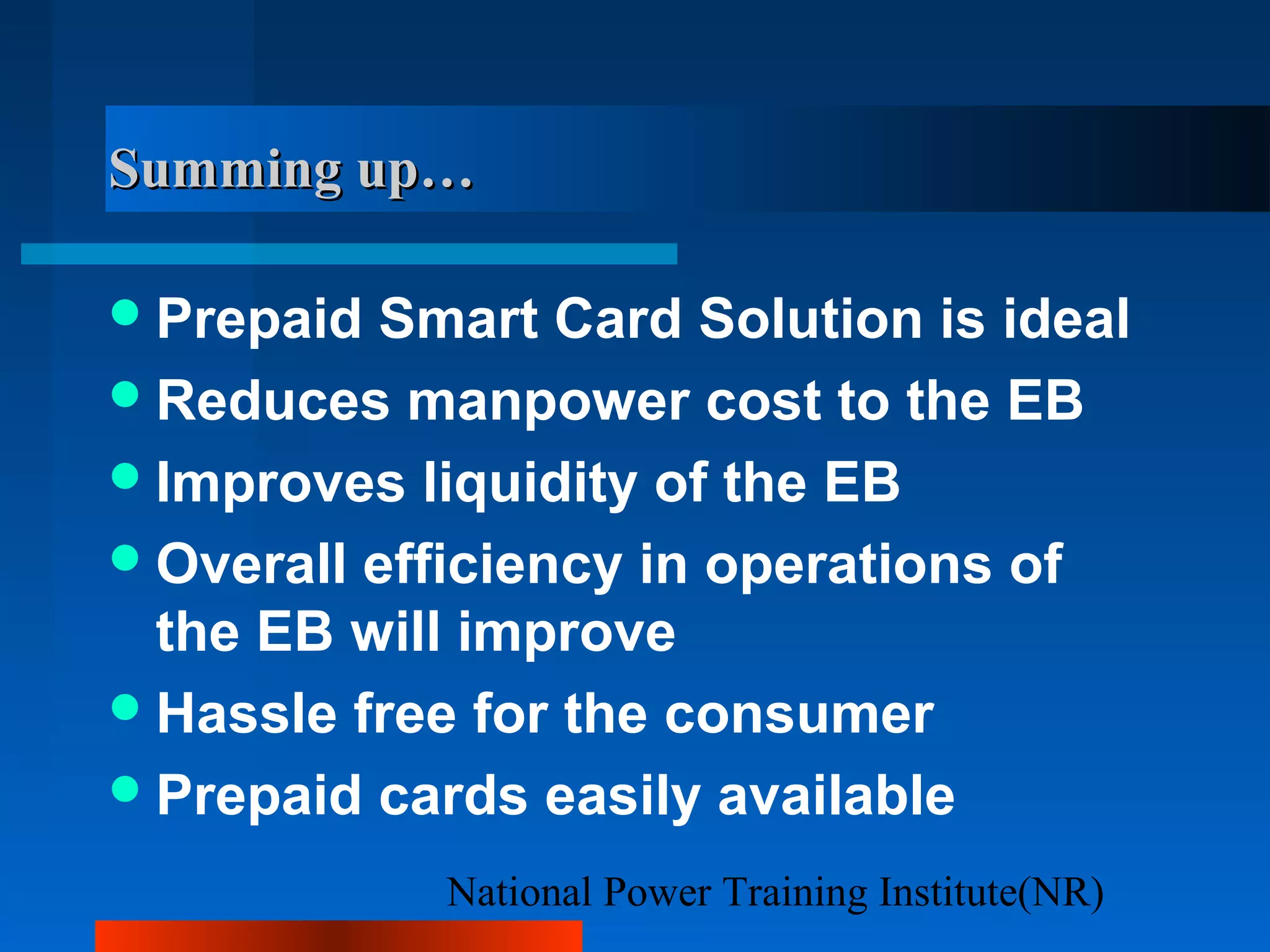 National Power Training Institute(NR)
Summing up…Summing up…
Prepaid Smart Card Solution is ideal
Reduces manpower cost to the EB
Improves liquidity of the EB
Overall efficiency in operations of
the EB will improve
Hassle free for the consumer
Prepaid cards easily available
 