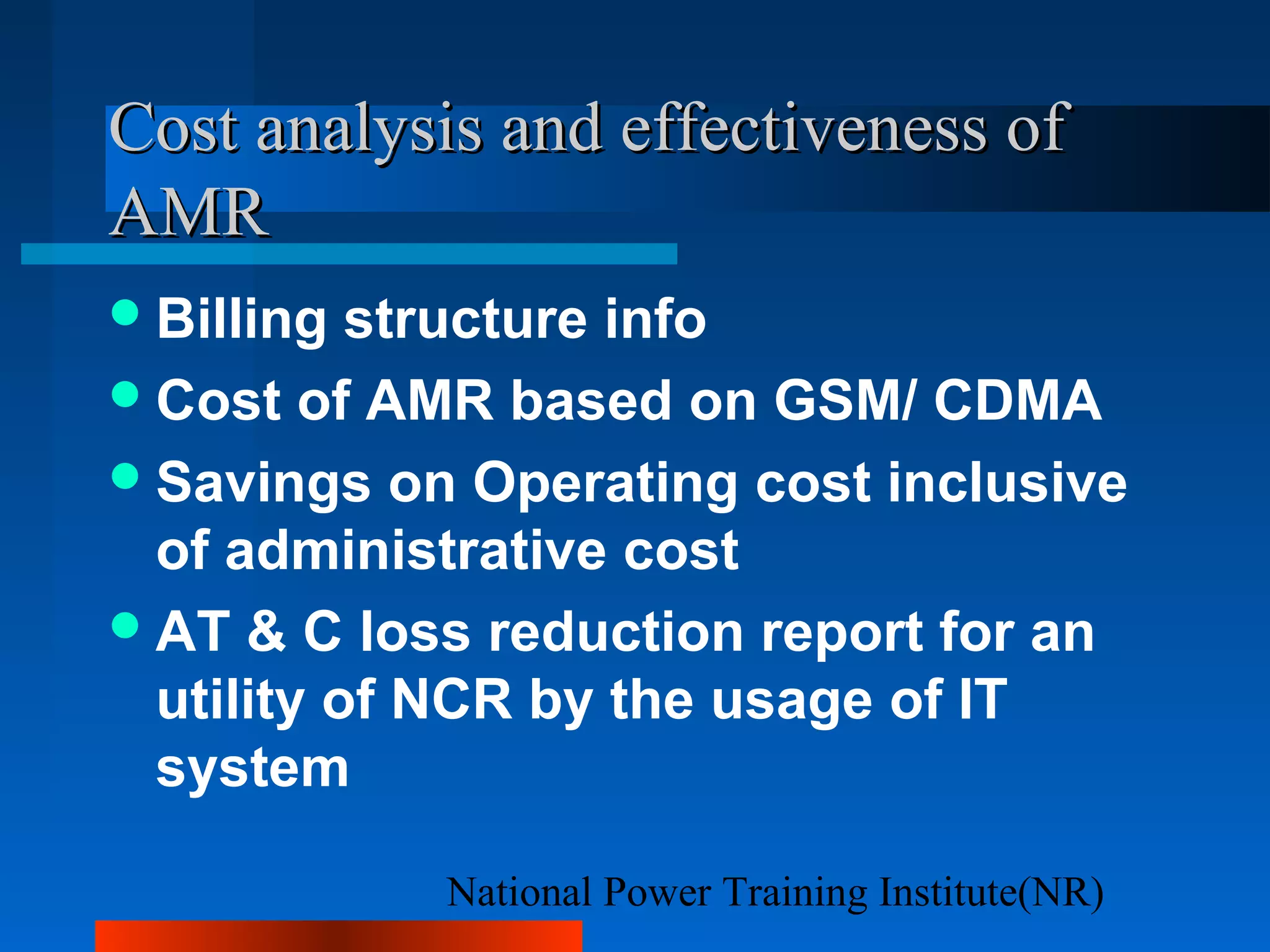 National Power Training Institute(NR)
Cost analysis and effectiveness ofCost analysis and effectiveness of
AMRAMR
Billing structure info
Cost of AMR based on GSM/ CDMA
Savings on Operating cost inclusive
of administrative cost
AT & C loss reduction report for an
utility of NCR by the usage of IT
system
 