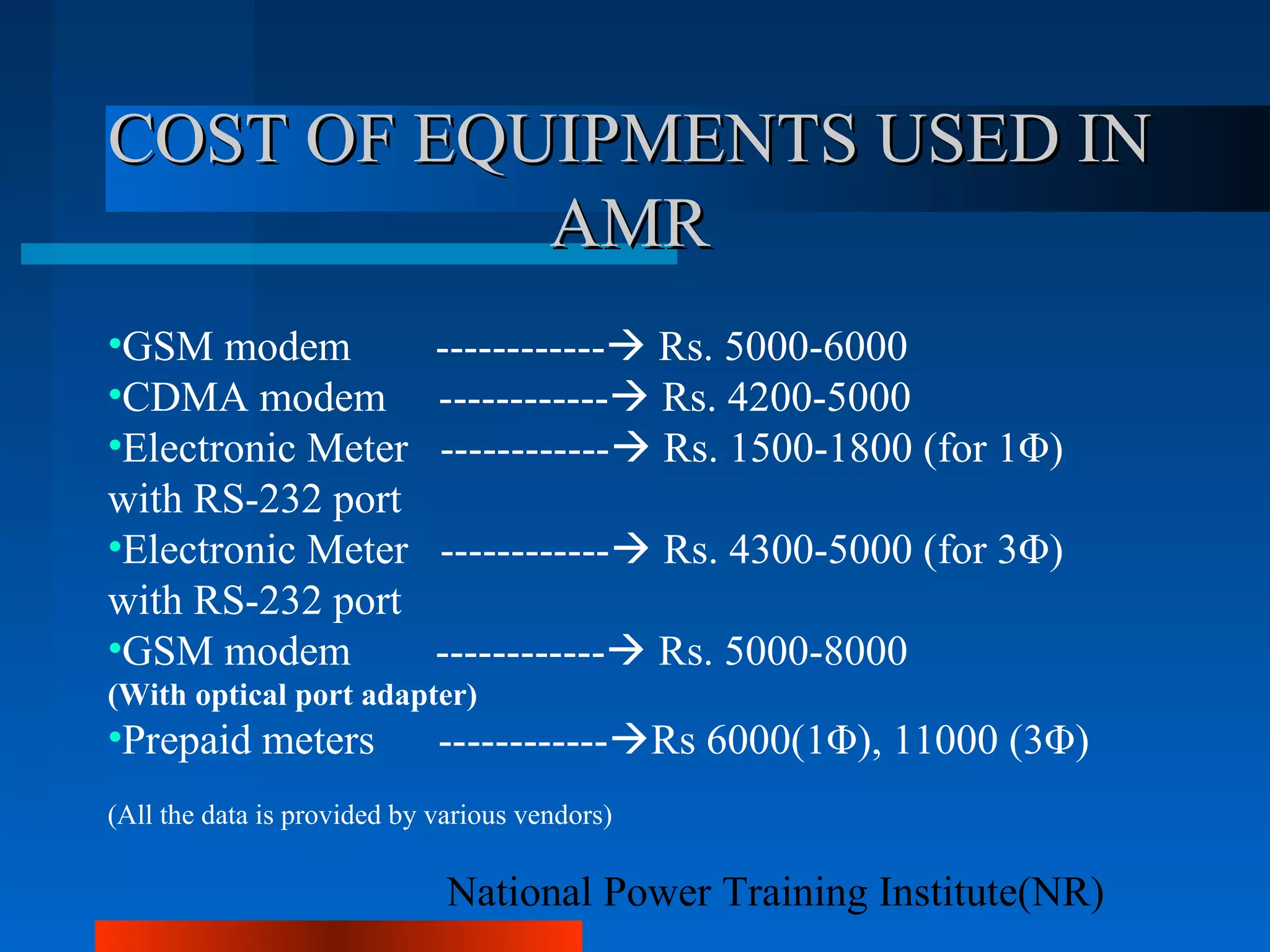 National Power Training Institute(NR)
COST OF EQUIPMENTS USED INCOST OF EQUIPMENTS USED IN
AMRAMR
•GSM modem ------------ Rs. 5000-6000
•CDMA modem ------------ Rs. 4200-5000
•Electronic Meter ------------ Rs. 1500-1800 (for 1Φ)
with RS-232 port
•Electronic Meter ------------ Rs. 4300-5000 (for 3Φ)
with RS-232 port
•GSM modem ------------ Rs. 5000-8000
(With optical port adapter)
•Prepaid meters ------------Rs 6000(1Φ), 11000 (3Φ)
(All the data is provided by various vendors)
 
