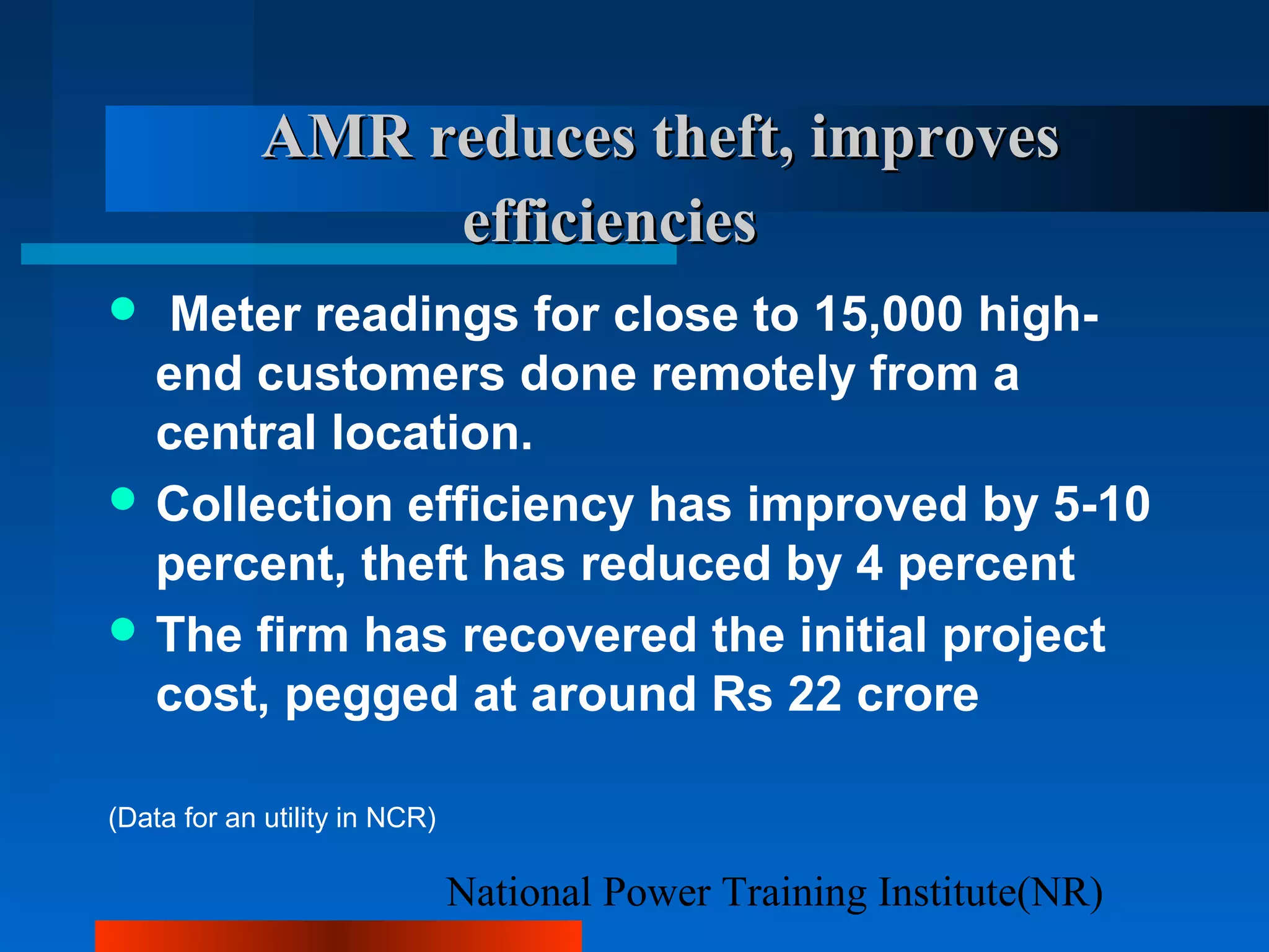 National Power Training Institute(NR)
AMR reduces theft, improvesAMR reduces theft, improves
efficienciesefficiencies
 Meter readings for close to 15,000 high-
end customers done remotely from a
central location.
 Collection efficiency has improved by 5-10
percent, theft has reduced by 4 percent
 The firm has recovered the initial project
cost, pegged at around Rs 22 crore
(Data for an utility in NCR)
 